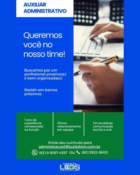AUXILIAR
ADMINISTRATIVO

   

Queremos
voce no
nosso time!

Buscamos por um
profissional proativo(a)
e bem organizada(o).

Residir em bairros

proximos.

lano de :

experiéncia Otimo Ter excelente
comprovada relacionamento comunica¢gao
na fun¢ao em equipe. escrita e oral.

Envie seu curriculo para
adminstracaol@luzledgyn.com.br

© (62)9 9287-4357 OU & (62)3922-8600

Seemed

LEDS AUXILIAR
ADMINISTRATIVO

   

Queremos
vocé no
nosso time!

Buscamos por um
profissional proativo(a)
e bem organizada(o).

Residir em bairros

ele) diaales

oe
LE Talewe(—
experiéncia Otimo Ter excelente
comprovada relacionamento comunicagao
fat Milatet-(o} em equipe. escrita e oral.

Envie seu curriculo para
adminstracaol@luzledgyn.com.br

© (62)9 9287-4357 OU & (62)3922-8600

Cea d

LED AUXILIAR
ADMINISTRATIVO

   

Queremos
voce no
nosso time!

Buscamos por um
profissional proativo(a)
e bem organizada(o).

Residir em bairros

proximos.

lanode 7

experiéncia Otimo BK) Col ial to
comprovada relacionamento ...