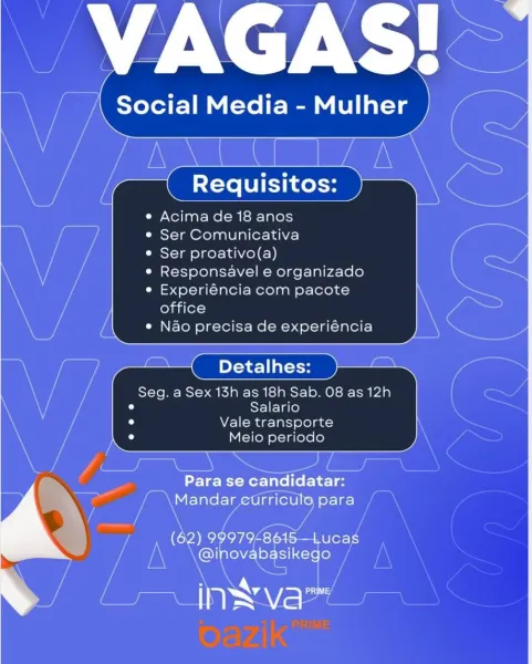 Requisitos:

Acima de 18 anos

Ser Comunicativa

Ser proativo(a)
Responsavel e organizado
Experiéncia com pacote
office

Nao precisa de experiéncia

Detalhes:

Seg. a Sex 13h as 18h Sab. 08 as 12h
Salario
Vale transporte
Meio periodo

 

Para se candidatar:
Mandar etrriculo para

(62) 99979£8618—Lucas
@inovabasikego

ee ay AV = Acima de 18 anos

¢ Ser Comunicativa

* Ser proativo(a)

e Responsavel e organizado

* Experiéncia com pacote
office

Nao precisa de experiéncia

Seg. a Sex 13h as 18h Sab. 08 as 12h
od Salario

Neel -Mdg-lalsj ele) ad)

Meio periodo

  
 

    
   

(62) 9997948 ucag
A @inovabasikego / Acima de 18 anos

¢ Ser Comunicativa

* Ser proativo(a)

« Responsavel e organizado

* Experiéncia com pacote
office

Nao precisa de experiéncia

Detalhes:

Seg. a Sex 13h as 18h Sab. 08 as 12h
Salario

Vale transporte
Meio periodo

 

Para se candidatar:
\Mandar etrricule para

(62) 99979£8615—Lucas
@inovabasikego

ae) Vat Requisitos:

e Acima de 18 anos

¢ Ser Comunicativa

...