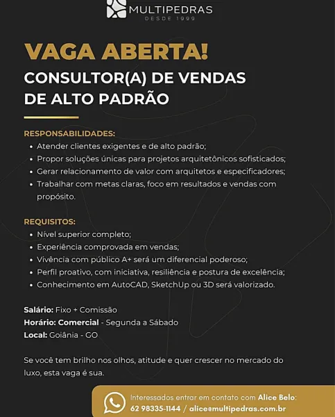 eee Part

CONSULTOR(A) DE VENDAS
DE ALTO PADRAO

 

RESPONSABILIDADES:
« Atender clientes exigentes e de alto padrao;
» Propor solucées unicas para projetos arquiteténicos sofisticados;
« Gerar relacionamento de valor com arquitetos e especificadores;
« Trabalhar com metas claras, foco em resultados e vendas com

proposito.

REQUISITOS:
« Nivel superior completo;
e Experiéncia comprovada em vendas;
e Vivéncia com publico A+ sera um diferencial poderoso;
« Perfil proativo, com iniciativa, resiliencia e postura de exceléncia;

* Conhecimento em AutoCAD, SketchUp ou 3D sera valorizado.

Salario: Fixo + Comissao
Horario: Comercial - Segunda a Sabado
Local: Goiania - GO

Se vocé tem brilho nos olhos, atitude e quer crescer no mercado do

luxo, esta vaga é sua.

Interessados entrar em contato com Alice Belo:
62 98335-1144 / aliceemultipedras.com.br LJ NJ
NS MULTIPEDRAS

DESDE 1999

VAGA ABERTA!

CONSULTOR(A) DE VENDAS
DE ALTO PADRAO

 

RESPONSABILIDADES:
e Atender clientes exigentes e de...