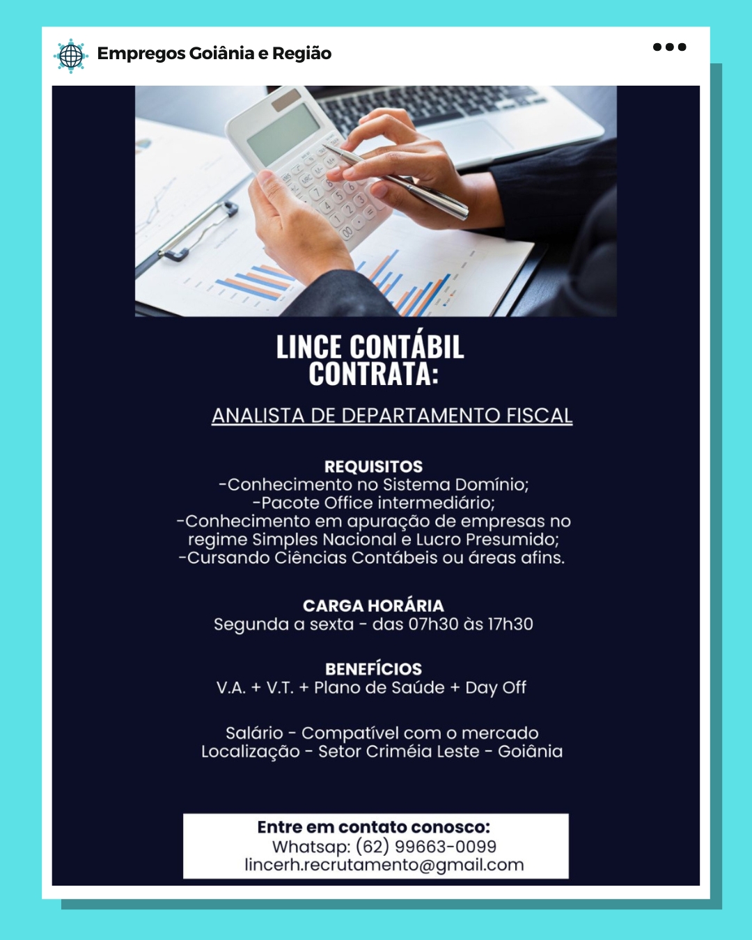 oS Empregos Goiania e Regiao

AHR E Te
NT TLE

ANALISTA DE DEPARTAMENTO FISCAL

 

REQUISITOS
-C€onhecimento no Sistema Dominio;
-Pacote Office intermediario;
-Conhecimento em apuracdo de empresas no
regime Simples Nacional e Lucro Presumido;
-Cursando Ciencias Contabeis ou areas afins.

CARGA HORARIA
Segunda a sexta - das 07h30 as 17h30

BENEFICIOS
V.A. + V.T. + Plano de Saude + Day Off

Salario - Compativel com o mercado
Localizacao - Setor Criméia Leste - Goidnia

Entre em contato conosco:

Whatsap: (62) 99663-0099
lincerh.recrutamento@gmail.com & Empregos Goiania e Regiao

Y:

Hee
Oe

ANALISTA DE DEPARTAMENTO FISCAL

REQUISITOS
-Conhecimento no Sistema Dominio;
~Pacote Office intermediario;
-Conhecimento em apuragdo de empresas no
regime Simples Nacional e Lucro Presumido;
-Cursando Ciéncias Contdabeis ou Greas afins.

CARGA HORARIA
Segunda a sexta - das 07h30 ds 17h30

BENEFICIOS
V.A. + V.T. + Plano de Satide + Day Off

Salario - Compativel com o mercado
Localizagdo - Setor Criméia Leste - GoiGnia

Entre em contato conosco:

Whatsap: (62) 99663-0099
lincerh.recrutamento@gmail.com BS Empregos Goiania e Regiado

AHH ETE
CONTRATA:

ANALISTA DE DEPARTAMENTO FISCAL

 

REQUISITOS
-Conhecimento no Sistema Dominio;
-Pacote Office intermediario;
-Conhecimento em apuragao de empresas no
regime Simples Nacional e Lucro Presumido;
-Cursando Ciéncias Contabeis ou areas afins.

CARGA HORARIA
Segunda a sexta - das 07h30 as 17h30

BENEFICIOS
V.A. + V.T. + Plano de Satide + Day Off

Salario - Compativel com o mercado
Localizagao - Setor Criméia Leste - Goiania

Entre em contato conosco:

Whatsap: (62) 99663-0099
lincerh.recrutamento@gmail.com & Empregos Goiania e Regiao

HAE Te
Oe

ANALISTA DE DEPARTAMENTO FISCAL

REQUISITOS
-Conhecimento no Sistema Dominio;
-Pacote Office intermedidrio;
-Conhecimento em apuragdo de empresas no
regime Simples Nacional e Lucro Presumido;
-Cursando Ciéncias Contdbeis ou Greas afins.

CARGA HORARIA
Segunda a sexta - das 07h30 ds 17h30

BENEFICIOS
V.A. + V.T. + Plano de Satide + Day Off

Saldrio - Compativel com o mercado
Localizagdo - Setor Criméia Leste - Goidnia

Entre em contato conosco:

Whatsap: (62) 99663-0099
lincerh.recrutamento@gmail.com & Empregos Goiania e Regiao

LINCE CONTABIL
CONTRATA:

ANALISTA DE DEPARTAMENTO FISCAL

 

REQUISITOS
-Conhecimento no Sistema Dominio;
-Pacote Office intermediario;
-Conhecimento em apuragdo de empresas no
regime Simples Nacional e Lucro Presumido;
-Cursando Ciéncias Contdbeis ou areas afins.

CARGA HORARIA
Segunda a sexta - das 07h30 as 17h30

BENEFICIOS
V.A. + V.T. + Plano de Saude + Day Off

Salario - Compativel com o mercado
Localizagao - Setor Criméia Leste - Goidnia

Entre em contato conosco:

Whatsap: (62) 99663-0099
lincerh.recrutamento@gmail.com & Empregos Goiania e Regiao

Is

HMA ETE
Oe

ANALISTA DE DEPARTAMENTO FISCAL

REQUISITOS
-Conhecimento no Sistema Dominio;
-Pacote Office intermedidrio;
-Conhecimento em apuragdo de empresas no
regime Simples Nacional e Lucro Presumido;
-Cursando Ciéncias Contdbeis ou Greas afins.

CARGA HORARIA
Segunda a sexta - das 07h30 ds 17h30

BENEFICIOS
V.A. + V.T. + Plano de Satide + Day Off

Saldrio - Compativel com o mercado
Localizagdo - Setor Criméia Leste - GoiGnia

Entre em contato conosco:

Whatsap: (62) 99663-0099
lincerh.recrutamento@gmail.com Empregos Goiania e Regiao

Ye SL
LINCE CONTABIL
CONTRATA:

ANALISTA DE DEPARTAMENTO FISCAL

 

REQUISITOS
-Conhecimento no Sistema Dominio;
-Pacote Office intermediario;
-Conhecimento em apuracdao de empresas no
regime Simples Nacional e Lucro Presumido;
-Cursando Ciencias Contabeis ou areas afins

CARGA HORARIA
Segunda a sexta - das 07h30 as 17h30

BENEFICIOS
V.A. + V.T. + Plano de Saude + Day Off

Salario - Compativel com o mercado
Localizagao - Setor Criméia Leste - Goiania

Entre em contato conosco:

Whatsap: (62) 99663-0099
lincerh.recrutamento@gmail.com @& Empregos Goiania e Regiao

HAH e
HI TLLE

ANALISTA DE DEPARTAMENTO FISCAL

REQUISITOS
-Conhecimento no Sistema Dominio;
bier) BO iiex- Mal «aa al-1e (el f(y
-Conhecimento em apuragdo de empresas no
regime Simples Nacional e Lucro Presumido;
-Cursando Ciéncias Contdbeis ou Greas afins.

oF VT Wale TUTE
Segunda a sexta - das 07h30 ds 17h30

BENEFICIOS
V.A. + V.T. + Plano de Satide + Day Off

Saldrio - Compativel com o mercado
Localizagdo - Setor Criméia Leste - Goidnia

Entre em contato conosco:

Whatsap: (62) 99663-0099
lincerh.recrutamento@gmail.com Empregos Goiania e Regiao

AAAs
CONTRATA:

ANALISTA DE DEPARTAMENTO FISCAL

 

REQUISITOS
-Conhecimento no Sistema Dominio
-Pacote Office intermediario;
Conhecimento em apuracao de empresas no
ime Simples Nacional e lucro Presumido
Cursando Ciencias Contabeis ou areas afins

CARGA HORARIA
Segunda a sexta - das 07h30 as 17h30

BENEFICIOS

V.A. + VT, + Plano de Saude + Day Off

Salario - Compativel com o mercado
Localizacao - Setor Crimeéia Leste - Goidnia

Entre em contato conosco:

Whatsap: (62) 99663-0099
lincerh.recrutamento@gmail.com & Empregos Goiania e Regido

THAI ECE
TLE

ANALISTA DE DEPARTAMENTO FISCAL

 

REQUISITOS
-Conhecimento no Sistema Dominio;
iio (ere) MO ioral al< laa nl-10 (01 f(y
-Conhecimento em apuragdo de empresas no
regime Simples Nacional e Lucro Presumido;
-Cursando Ciéncias Contdbeis ou Greas afins.

CARGA HORARIA
Segunda a sexta - das 07h30 ds 17h30

BENEFICIOS
V.A. + V.T. + Plano de Satide + Day Off

Saldrio - Compativel com o mercado
Localizagdo ~ Setor Criméia Leste - Goidnia

Entre em contato conosco:

Whatsap: (62) 99663-0099
lincerh.recrutamento@gmail.com