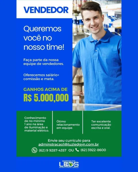 64h)
VENDEDOR A

  
  

Queremos
Vvocé no
nosso time!

Faca parte da nossa
equipe de vendedores.

Oferecemos salario+ / |
comissao e meta. |

 

Conhecimento

col Rar Maal aliaarey Otimo Ter excelente
lano ae) relacionamento comunicagao
de iluminacao e em equipe escrita e oral.

material eléetrico.

Envie seu curriculo para
adminstracaol@luzledgyn.com.br

© (62) 99287-4357 OU & (62)3922-8600

Seances VENDEDOR

Queremos
vocé no
nosso time!

Faca parte da nossa
equipe de vendedores.

Oferecemos salariot+
comissao e meta.

GANHOS ACIMA DE

R$ 5.000,000

Conhecimento

  

Raa aliaa re) Otimo BR-im-)Co-1(-1al cy
iu Sled relacionamento orolan telnet lot-[e)
de iluminagao e em equipe. escrita e oral.

material elétrico.

Envie seu curriculo para
adminstracaol@luzledgyn.com.br

© (62)9 9287-4357 OU & (62)3922-8600

Seamed

LEDS ‘4
VENDEDOR A

  
  

Queremos
vocé no
nosso time!

Faca parte da nossa
equipe de vendedores.

Oferecemos salario+
comissao e meta.

ni hee

     

Conhecimento

de ...