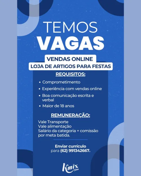 TEMOS
PEA

VENDAS ONLINE
LOJA DE ARTIGOS PARA FESTAS
REQUISITOS:

e Comprometimento

e Experiéncia com vendas online

¢ Boa comunica¢ao escrita e
verbal

¢ Maior de 18 anos

REMUNERACAO:

Vale Transporte

Vale alimentacao

Salario da categoria + comissao
por meta batida.

Enviar curriculo
para (62) 991342667.

Ga VENDAS ONLINE
LOJA DE ARTIGOS PARA FESTAS

REQUISITOS:

¢ Comprometimento
e Experiéncia com vendas online

¢ Boa comunicagao escrita e
verbal

e Maior de 18 anos

REMUNERACAO:

Vale Transporte

Vale alimentagao

Salario da categoria + comissao
por meta batida.

Enviar curriculo
para (62) 991342667.

Nos TEMOS
PA

VENDAS ONLINE
LOJA DE ARTIGOS PARA FESTAS
REQUISITOS:

¢ Comprometimento
e Experiéncia com vendas online

e Boa comunicag¢ao escrita e
verbal

e Maior de 18 anos

REMUNERACAO:

Vale Transporte

Vale alimentagao

Salario da categoria + comissao
por meta batida.

aire mae l gat] le)
para (62) 991342667. VENDAS ONLINE
LOJA DE ARTIGOS PARA FESTAS

REQUISITOS:

¢ Compro...