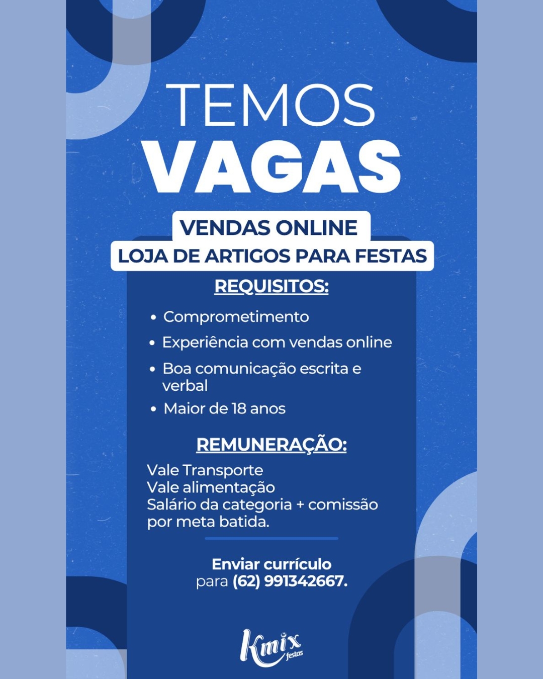 TEMOS
PEA

VENDAS ONLINE
LOJA DE ARTIGOS PARA FESTAS
REQUISITOS:

e Comprometimento

e Experiéncia com vendas online

¢ Boa comunica¢ao escrita e
verbal

¢ Maior de 18 anos

REMUNERACAO:

Vale Transporte

Vale alimentacao

Salario da categoria + comissao
por meta batida.

Enviar curriculo
para (62) 991342667.

Ga VENDAS ONLINE
LOJA DE ARTIGOS PARA FESTAS

REQUISITOS:

¢ Comprometimento
e Experiéncia com vendas online

¢ Boa comunicagao escrita e
verbal

e Maior de 18 anos

REMUNERACAO:

Vale Transporte

Vale alimentagao

Salario da categoria + comissao
por meta batida.

Enviar curriculo
para (62) 991342667.

Nos TEMOS
PA

VENDAS ONLINE
LOJA DE ARTIGOS PARA FESTAS
REQUISITOS:

¢ Comprometimento
e Experiéncia com vendas online

e Boa comunicag¢ao escrita e
verbal

e Maior de 18 anos

REMUNERACAO:

Vale Transporte

Vale alimentagao

Salario da categoria + comissao
por meta batida.

aire mae l gat] le)
para (62) 991342667. VENDAS ONLINE
LOJA DE ARTIGOS PARA FESTAS

REQUISITOS:

¢ Comprometimento
e Experiéncia com vendas online

¢ Boa comunicagao escrita e
verbal

e Maior de 18 anos

REMUNERACAO:

Vale Transporte

Vale alimenta¢ao

Salario da categoria + comissao
por meta batida.

Enviar curriculo
para (62) 991342667.

Nos TEMOS
PV

VENDAS ONLINE
LOJA DE ARTIGOS PARA FESTAS
REQUISITOS:

¢ Comprometimento

e Experiéncia com vendas online

¢ Boa comunicagao escrita e
Wi<Ta of

¢ Maior de 18 anos

REMUNERACAO:

Vale Transporte

Vale alimentacao

Salario da categoria + comissao
por meta batida.

Enviar curriculo
para (62) 991342667.

Ms VENDAS ONLINE
LOJA DE ARTIGOS PARA FESTAS

REQUISITOS:

¢ Comprometimento
e Experiéncia com vendas online

¢ Boa comunicagao escrita e
verbal

¢ Maior de 18 anos

REMUNERACAO:

Vale Transporte

Vale alimentagao

Salario da categoria + comissao
por meta batida.

Enviar curriculo
para (62) 991342667.

Nos TEMOS
VAGAS

VENDAS ONLINE
LOJA DE ARTIGOS PARA FESTAS
REQUISITOS:

¢ Comprometimento
¢ Experiéncia com vendas online

¢« Boa comunicag¢ao escrita e
verbal

e Maior de 18 anos

REMUNERACAO:

Vale Transporte

Vale alimentacao

Salario da categoria + comissao
por meta batida.

Enviar curriculo
para (62) 991342667. VENDAS ONLINE
LOJA DE ARTIGOS PARA FESTAS

REQUISITOS:

¢ Comprometimento

  
  
   
   

e Experiéncia com vendas online

¢ Boa comunicagao escrita e
verbal

¢ Maior de 18 anos

REMUNERACAO:

Vale Transporte

Vale alimenta¢gao

Salario da categoria + comissao
por meta batida.

Enviar curriculo
para (62) 991342667.

Nos TEMOS
VAGAS

VENDAS ONLINE
LOJA DE ARTIGOS PARA FESTAS
REQUISITOS:

« Comprometimento
« Experiencia com vendas online

« Boa comunica¢ao escrita e
verbal

« Maior de 18 anos

REMUNERACAO:

NV Lomee] als oleae 3

Vale alimenta¢gao

Salario da categoria + comissao
por meta batida.

Enviar curriculo
para (62) 991342667.

| tes VENDAS ONLINE
LOJA DE ARTIGOS PARA FESTAS

REQUISITOS:

¢ Comprometimento

  
  
   
   

e Experiéncia com vendas online

¢ Boa comunicagao escrita e
verbal

¢ Maior de 18 anos

REMUNERACAO:

Vale Transporte

Vale alimenta¢gao

Salario da categoria + comissao
por meta batida.

Enviar curriculo
para (62) 991342667.

Nos