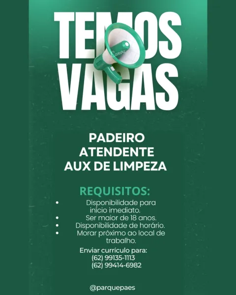 PADEIRO
ewe
AUX DE LIMPEZA

o Disponibilidade para
inicio imediato.
iW Ser maior de 18 anos.
iu Disponibilidade de horario.
u Morar proximo ao local de
trabalho.

Enviar curriculo para:
(62) 99135-1113
(62) 99414-6982

@parquepaes PADEIRO
ewes) ae
AUX DE LIMPEZA

0 Disponibilidade para
inicio imediato.
a Ser maior de 18 anos.
0 Disponibilidade de horario.
° Morar proximo ao local de
trabalho.

Enviar curriculo para:
(62) 99135-1113
(62) 99414-6982

@parquepaes TN

PADEIRO
ewe) a
AUX DE LIMPEZA

0 Disponibilidade para
inicio imediato.
u Ser maior de 18 anos.
iu Disponibilidade de horario.
° Morar proximo ao local de
trabalho.

Enviar curriculo para:
(62) 99135-1N3
(62) 99414-6982

@parquepaes PADEIRO

ATENDENTE
AUX DE LIMPEZA

0 Disponibilidade para

inicio imediato.

iu Ser maior de 18 anos.
0 Disponibilidade de horario.
0 Morar proximo ao local de

trabalho.

Enviar curriculo para:
(62) 99135-1113
(62) 99414-6982

@parquepaes ut

PADEIRO
ATENDENTE
AUX DE LIMPEZA

a Disponibilidade ...