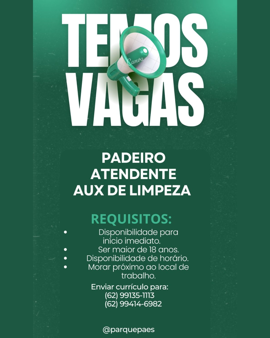 PADEIRO
ewe
AUX DE LIMPEZA

o Disponibilidade para
inicio imediato.
iW Ser maior de 18 anos.
iu Disponibilidade de horario.
u Morar proximo ao local de
trabalho.

Enviar curriculo para:
(62) 99135-1113
(62) 99414-6982

@parquepaes PADEIRO
ewes) ae
AUX DE LIMPEZA

0 Disponibilidade para
inicio imediato.
a Ser maior de 18 anos.
0 Disponibilidade de horario.
° Morar proximo ao local de
trabalho.

Enviar curriculo para:
(62) 99135-1113
(62) 99414-6982

@parquepaes TN

PADEIRO
ewe) a
AUX DE LIMPEZA

0 Disponibilidade para
inicio imediato.
u Ser maior de 18 anos.
iu Disponibilidade de horario.
° Morar proximo ao local de
trabalho.

Enviar curriculo para:
(62) 99135-1N3
(62) 99414-6982

@parquepaes PADEIRO

ATENDENTE
AUX DE LIMPEZA

0 Disponibilidade para

inicio imediato.

iu Ser maior de 18 anos.
0 Disponibilidade de horario.
0 Morar proximo ao local de

trabalho.

Enviar curriculo para:
(62) 99135-1113
(62) 99414-6982

@parquepaes ut

PADEIRO
ATENDENTE
AUX DE LIMPEZA

a Disponibilidade para
inicio imediato.
iM Ser maior de 18 anos.
° Disponibilidade de hordrio.
° Morar proximo ao local de
trabalho.

Enviar curriculo para:
(62) 99135-1113
(62) 99414-6982

@parquepaes PADEIRO

ee =
AUX DE LIMPEZA

° Disponibilidade para
inicio imediato.
iu Ser maior de 18 anos.
u Disponibilidade de horario.
° Morar proximo ao local de
trabalho.

Enviar curriculo para:
(62) 99135-1113
(62) 99414-6982

@parquepaes EFANS
ViulS

PADEIRO
we 1)
AUX DE LIMPEZA

a Disponibilidade para
inicio imediato.
° Ser maior de 18 anos.
cs Disponibilidade de horario.
° Morar proximo ao local de
trabalho.

Enviar curriculo para:
(62) 99135-1113
(62) 99414-6982

@parquepaes PADEIRO
es a
AUX DE LIMPEZA

REQUISITOS:

o Disponibilidade para
inicio imediato.
e Ser maior de 18 anos.
0 Disponibilidade de horario.
° Morar proximo ao local de
trabalho.

Enviar curriculo para:
(62) 99135-1113
(62) 99414-6982

@parquepaes FFAS
UTS

PADEIRO
ATENDENTE
AUX DE LIMPEZA

a Disponibilidade para
inicio imediato.
° Ser maior de 18 anos.
a Disponibilidade de horario.
y Morar proximo ao local de
trabalho

Enviar curriculo para:
(62) 99135-1113
(62) 99414-6982

@parquepaes PADEIRO
es a
AUX DE LIMPEZA

REQUISITOS:

e Disponibilidade para
inicio imediato.
° Ser maior de 18 anos.
° Disponibilidade de horario.
° Morar proximo ao local de
trabalho.

Enviar curriculo para:
(62) 99135-1113
(62) 99414-6982

@parquepaes
