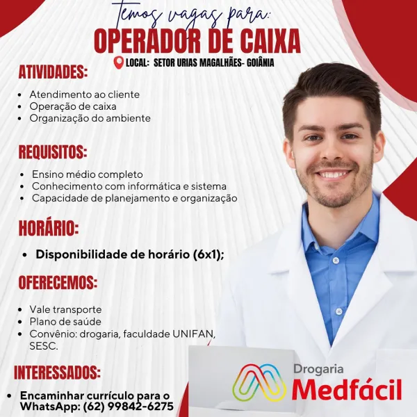 F —opendvon OE CAIN

ATIVIDADES: Q LOCAL: SETOR URIAS MAGALHAES- GOIAMIA

e Atendimento ao cliente
e Operacdo de caixa
¢ Organizagao do ambiente

REQUISITOS:

e Ensino médio completo
e Conhecimento com informatica e sistema
e Capacidade de planejamento e organizacao

e Disponibilidade de horario (6x1);

e Vale transporte

e Plano de saude

e Convénio: drogaria, faculdade UNIFAN,
SESE.

/
fe D i
INTERESSADOS: G~ oe ee
e Encaminhar curriculo parao i Medfacil

WhatsApp: (62) 99842-6275 | F  opendnon bE caInn

ATIVIDADES: Q LOCAL: SETOR URIAS MAGALHAES- GOIANIA

e Atendimento ao cliente
e Operacao de caixa
e Organizacao do ambiente

REQUISITOS:

e Ensino médio completo
e¢ Conhecimento com informatica e sistema
e Capacidade de planejamento e organizacdo

a
.
=

¢ Disponibilidade de horario (6x1);

OFERECEMOS:

e Vale transporte

e Plano desaude

¢ Convénio: drogaria, faculdade UNIFAN,
SESC. 4

INTERESSADOS: | | [IX Drogaria

 

e Encaminhar curriculo parao Medfa cil

WhatsApp: (62) 99842...