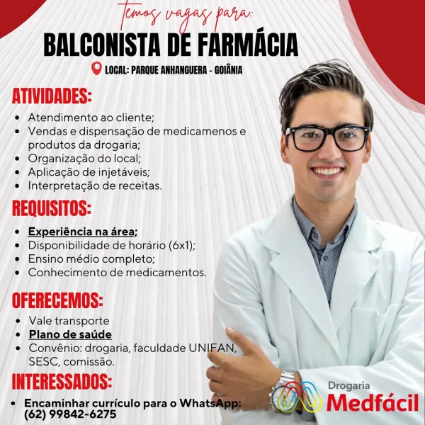 as
BALCONISTA D FARMAGIA YY

Q LOCH: PARQUE ANHANGUERA - GOLANIA

pr nne

Atendimento ao cliente;

e Vendas e dispensagao de medicamenos e
produtos da drogaria;

© Organiza¢do do local;

e Aplicagdo de injetaveis;
e Interpretacdo de receitas.

REQUISITOS:

e Experiéncia na area;
e Disponibilidade de horario (6x1);
e Ensino médio completo;
e Conhecimento de medicamentos.

OFERECEMOS:

e Vale transporte
e Plano de saude
e Convénio: drogaria, faculdade UNE,

SESC, comissao.

INTERESSADOS: Drogaria

e Encaminhar curriculo para o What: re
(62) 99842-6275 — “aX Medfacil Rta
BALCONISTA DE FARMACIA

@ LOCAL: PARQUE ANHANGUERA - GOLANIA

eee,

Atendimento ao cliente;

e Vendas e dispensa¢do de medicamenos e
produtos da drogaria;

e Organiza¢ao do local;

e Aplicagdo de injetaveis;
e Interpretacdo de receitas.

REQUISITOS:

e Experiéncia na area;

e Disponibilidade de horario (6x1);

e Ensino médio completo;

e Conhecimento de medicamentos.

OFERECEMOS: \

e Vale transporte

e Plano de saude ...