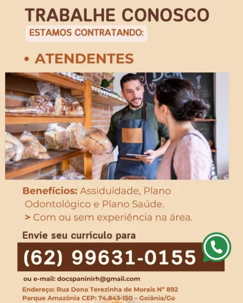 TRABALHE CONOSCO

ESTAMOS CONTRATANDO:

e ATENDENTES

   

Beneficios: Assiduidade, Plano
Odontoldgico e Plano Saude.
> Com ou sem experiéncia na area.

Envie seu curriculo para
(62) 99631-0155

Enderego: Rua Dona Terezinha de Morais N° 892
Parque Amazénia CEP: 74,843-150 - Goiania/Go TRABALHE CONOSCO

ESTAMOS CONTRATANDO:

 

Beneficios: Assiduidade, Plano
Odontoldégico e Plano Saude.
> Com ou sem experiéncia na area.

Envie seu curriculo para
(62) 99631-0155

 

ou e-mail: docspaninirh@gmail.com

Endereco: Rua Dona Terezinha de Morais N° 892
Parque Amazénia CEP: 74.843-150 - Goiania/Go TRABALHE CONOSCO

ESTAMOS CONTRATANDO:

e ATENDENTES

   

Beneficios: Assiduidade, Plano
Odontoldgico e Plano Saude.
> Com ou sem experiéncia na area.

Envie seu curriculo para
(62) 99631-0155

Enderego: Rua Dona Terezinha de Morais N° 892
Parque Amazénia CEP: 74.843-150 - Goiania/Go TRABALHE CONOSCO

ESTAMOS CONTRATANDO:
¢ ATENDENTES

   

Beneficios: Assiduidade, Plano
Odontoldégico e Plano Saude...