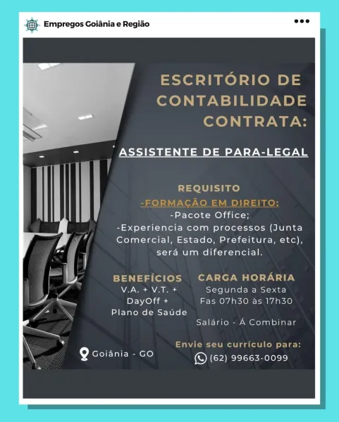 es Empregos Goiania e Regiao

ESCRITORIO DE
CONTABILIDADE
CONTRATA:

" ASSISTENTE DE PARA-LEGAL

REQUISITO

-Pacote Office;
-Experiencia com processos (Junta
Comercial, Estado, Prefeitura, etc),

sera um diferencial.

BENEFICIOS CARGA HORARIA
VLA. + V.T. + Segunda a Sexta
DayOff + Fas O7h30 as 17h30

Plano de Saude
Salario - A Combinar

Envie seu curriculo para:

Q coiania - co ONE ake) & Empregos Goiania e Regiao

ESCRITORIO DE
CONTABILIDADE
CONTRATA:

ASSISTENTE DE PARA-LEGAL

REQUISITO
-FORMACAO EM DIREITO;
-Pacote Office;

-Experiencia com processos (Junta
Comercial, Estado, Prefeitura, etc),
sera um diferencial.

BENEFICIOS CARGA HORARIA
V.A. + V.T. + Segunda a Sexta
DayOff + Fas O7h30 as 17h30

Plano de Saude
Saldrio - A Combinar

Envie seu curriculo para:
so eT ELIE mere) (© (62) 99663-0099 ‘. Empregos Goiania e Regiao

ESCRITORIO DE
CONTABILIDADE
CONTRATA:

“ ASSISTENTE DE PARA-LEGAL

REQUISITO

-Pacote Office;
-Experiencia com processos (Junta
Comercial, Estado, Prefeitura,...