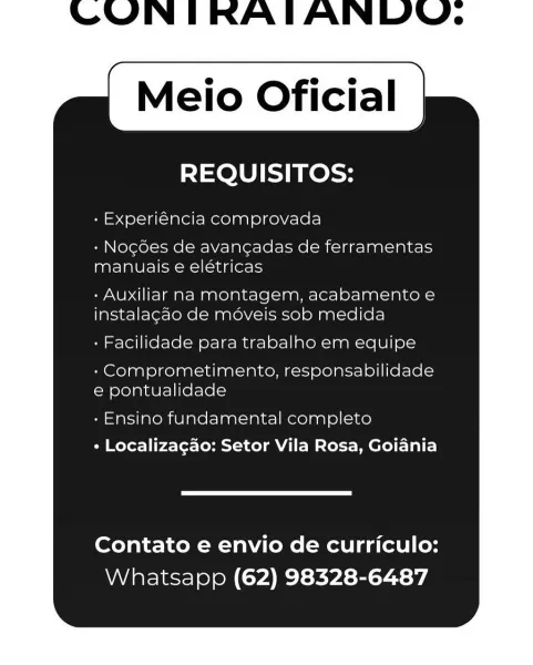 Meio Oficial

REQUISITOS:

- Experiéncia comprovada

- Nocoes de avangadas de ferramentas
manuais e elétricas

- Auxiliar na montagem, acabamento e
instalacao de moveis sob medida

- Facilidade para trabalho em equipe

- Comprometimento, responsabilidade
e pontualidade

- Ensino fundamental completo
+ Localizagao: Setor Vila Rosa, Goiania

Contato e envio de curriculo:
Whatsapp (62) 98328-6487 Meio Oficial

REQUISITOS:

- Experiéncia comprovada

+ Nogdes de avangadas de ferramentas
manuais e elétricas

- Auxiliar na montagem, acabamento e
instalagao de méveis sob medida

» Facilidade para trabalho em equipe

- Comprometimento, responsabilidade
e pontualidade

» Ensino fundamental completo
« Localizagao: Setor Vila Rosa, Goiania

Contato e envio de curriculo:
Whatsapp (62) 98328-6487 Meio Oficial

REQUISITOS:

- Experiéncia comprovada

- Nogées de avan¢adas de ferramentas
manuais e elétricas

- Auxiliar na montagem, acabamento e
instalagao de moveis sob medida

- Facilidade para trab...