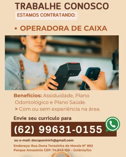 TRABALHE CONOSCO

ESTAMOS CONTRATANDO:

e OPERADORA DE CAIXA

 

Beneficios: Assiduidade, Plano
Odontoldgico e Plano Saude.
> Com ou sem experiéncia na area.

Envie seu curriculo para
(62) 99631-0155

Enderego: Rua Dona Terezinha de Morais N° 892
Parque Amazénia CEP: 74.843-150 — Goiania/Go

La. TRABALHE CONOSCO

ESTAMOS CONTRATANDO:

e OPERADORA DE CAIXA

F.2 J

Beneficios: Assiduidade, Plano
Odontoldgico e Plano Saude.
> Com ou sem experiéncia na area.

Envie seu curriculo para
(62) 99631-0155

ou e-mail: docspaninirh@gmail.com

  

¢

 

     

=

‘ ae

Endereco: Rua Dona Terezinha de Morais N° 892
Parque Amazonia CEP: 74.843-150 — Goiania/Go

Lia. TRABALHE CONOSCO

ESTAMOS CONTRATANDO:

e OPERADORA DE CAIXA

 

Beneficios: Assiduidade, Plano
Odontoldgico e Plano Saude.
> Com ou sem experiéncia na area.

Envie seu curriculo para
(62) 99631-0155

Enderego: Rua Dona Terezinha de Morais N° 892
Parque Amazonia CEP: 74.843-150 —- Goiania/Go

Liam TRABALHE CONOSCO

ESTAMOS CONTRATANDO:...