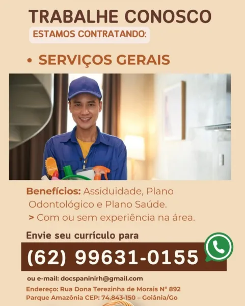 TRABALHE CONOSCO

ESTAMOS CONTRATANDO:

e SERVICOS GERAIS

 

Beneficios: Assiduidade, Plano
Odontoldgico e Plano Saude.
> Com ou sem experiéncia na area.

Envie seu curriculo para
(62) 99631-0155

ou e-mail: docspaninirh@gmail.com

 

Enderego: Rua Dona Terezinha de Morais N° 892

Parque Amazénia CEP: 74.843-150 — Goiania/Go
ee TRABALHE CONOSCO

ESTAMOS CONTRATANDO:

e SERVICOS GERAIS

 

Beneficios: Assiduidade, Plano
Odontoldgico e Plano Saude.
>Com ou sem experiéncia na area.

Envie seu curriculo para
(62) 99631-0155 o

Enderecgo: Rua Dona Terezinha de Morais N° 892

Parque Amazénia CEP: 74.843-150 - Goiania/Go
EL. TRABALHE CONOSCO

ESTAMOS CONTRATANDO:

e SERVICOS GERAIS

 

Beneficios: Assiduidade, Plano
Odontoldgico e Plano Saude.
> Com ou sem experiéncia na area.

Envie seu curriculo para
(62) 99631-0155

ou e-mail: docspaninirh@gmail.com

 

Enderego: Rua Dona Terezinha de Morais N° 892

Parque Amazénia CEP: 74.843-150 - Goiania/Go
eI TRABALHE CONOSCO

ESTAMOS CONTRATANDO:
...