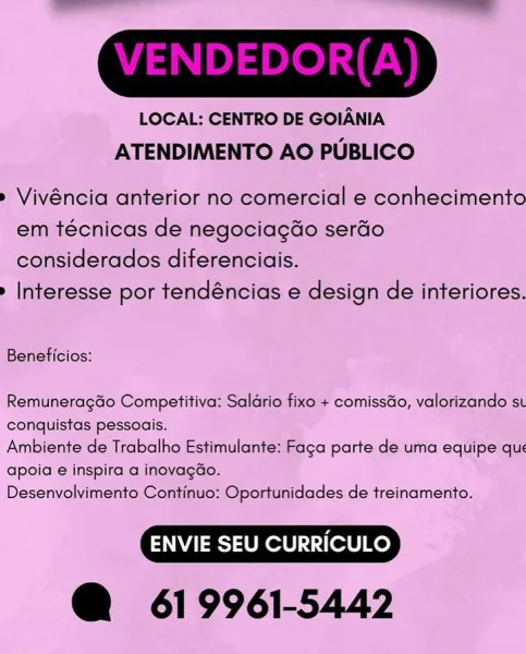 LOCAL: CENTRO DE GOIANIA
ATENDIMENTO AO PUBLICO

» Vivéncia anterior no comercial e conhecimento
em técnicas de negociagdo serado
considerados diferenciais.

» Interesse por tendéncias e design de interiores.

Beneficios:

Remuneragdo Competitiva: Saldrio fixo + comissdo, valorizando st
conquistas pessoais.

Ambiente de Trabalho Estimulante: Faca parte de uma equipe que
apoia:e inspira a inovagGo.

Desenvolvimento Continuo: Oportunidades de treinamento.

@ 619961-5442 LOCAL: CENTRO DE GOIANIA
ATENDIMENTO AO PUBLICO

» Vivéncia anterior no comercial e conhecimento
em técnicas de negociagdo serdo
considerados diferenciais.

» Interesse por tendéncias e design de interiores.

Beneficios:

RemuneragGo Competitiva: Saldrio fixo + comissdo, valorizando st
conquistas pessoais.

Ambiente de Trabalho Estimulante: Faga parte de uma equipe qu:
apoia e inspira a inovagGdo.

Desenvolvimento Continuo: Oportunidades de treinamento.

@ 619961-5442 LOCAL: CENTRO DE GOIANIA
ATENDIMENTO AO PUBLICO

» ...