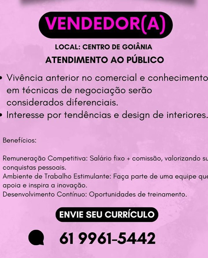 LOCAL: CENTRO DE GOIANIA
ATENDIMENTO AO PUBLICO

» Vivéncia anterior no comercial e conhecimento
em técnicas de negociagdo serado
considerados diferenciais.

» Interesse por tendéncias e design de interiores.

Beneficios:

Remuneragdo Competitiva: Saldrio fixo + comissdo, valorizando st
conquistas pessoais.

Ambiente de Trabalho Estimulante: Faca parte de uma equipe que
apoia:e inspira a inovagGo.

Desenvolvimento Continuo: Oportunidades de treinamento.

@ 619961-5442 LOCAL: CENTRO DE GOIANIA
ATENDIMENTO AO PUBLICO

» Vivéncia anterior no comercial e conhecimento
em técnicas de negociagdo serdo
considerados diferenciais.

» Interesse por tendéncias e design de interiores.

Beneficios:

RemuneragGo Competitiva: Saldrio fixo + comissdo, valorizando st
conquistas pessoais.

Ambiente de Trabalho Estimulante: Faga parte de uma equipe qu:
apoia e inspira a inovagGdo.

Desenvolvimento Continuo: Oportunidades de treinamento.

@ 619961-5442 LOCAL: CENTRO DE GOIANIA
ATENDIMENTO AO PUBLICO

» Vivéncia anterior no comercial e conhecimento
em técnicas de negociagdo serdo
considerados diferenciais.

» Interesse por tendéncias e design de interiores.

Beneficios:

Remuneragdo Competitiva: Saldrio fixo + comissdo, valorizando st
conquistas pessoais.

Ambiente de Trabalho Estimulante: Faga parte de uma equipe qu:
apoia e inspira a inovagao.

Desenvolvimento Continuo: Oportunidades de treinamento.

@ 619961-5442 LOCAL: CENTRO DE GOIANIA
ATENDIMENTO AO PUBLICO

» Vivéncia anterior no comercial e conhecimento
em técnicas de negociagdo serdo
considerados diferenciais.

> Interesse por tendéncias e design de interiores.

Beneficios:

Remuneragdo Competitiva: Saldrio fixo + comissdo, valorizando st
conquistas pessoais.

Ambiente de Trabalho Estimulante: Faga parte de uma equipe qu:
apoia e inspira a inovagdo.

Desenvolvimento Continuo: Oportunidades de treinamento.

@ 619961-5442 LOCAL: CENTRO DE GOIANIA
ATENDIMENTO AO PUBLICO

» Vivéncia anterior no comercial e conhecimento
em técnicas de negociagdo serado
considerados diferenciais.

» Interesse por tendéncias e design de interiores.

Beneficios:

Remuneragdo Competitiva: Saldrio fixo + comissdo, valorizando st
conquistas pessoais.

Ambiente de Trabalho Estimulante: Faga parte de uma equipe que
apoia e inspira a inovagao.

Desenvolvimento Continuo: Oportunidades de treinamento.

@ 619961-5442 LOCAL: CENTRO DE GOIANIA
ATENDIMENTO AO PUBLICO

» Vivéncia anterior no comercial e conhecimento
em técnicas de negociagdo serdo
considerados diferenciais.

> Interesse por tendéncias e design de interiores.

Beneficios:

Remuneragdo Competitiva: Saldrio fixo + comissGo, valorizando st
conquistas pessoais.

Ambiente de Trabalho Estimulante: Faga parte de uma equipe qu:
apoia e inspira a inovagao.

Desenvolvimento Continuo: Oportunidades de treinamento.

@ 619961-5442 LOCAL; CENTRO DE GOIANIA
ATENDIMENTO AO PUBLICO

 

» Vivéncia anterior no comercial e conhecimento
em téchicas de negociagdo serdo
‘considerados diferencia

>» Interesse por tendéncias e design de interiores.

 

Benaticios:

Remuneracdo Competitiva: Salario fixe + comissdo, valorizando st
conquistas pessoais.

Ambiente de Trabalho Estimulante: Faga parte de uma equipe’/que
Gpoia e inspira a inovagao-

Desenvolvimento Continuo: Oportunidades de treinamento.

@ 619961-5442 LOCAL: CENTRO DE GOIANIA
ATENDIMENTO AO PUBLICO

» Vivéncia anterior no comercial e conhecimento
em técnicas de negociagdo serdo
considerados diferenciais.

» Interesse por tendéncias e design de interiores.

Beneficios:

Remunerag&o Competitiva: Salario fixo + comisséo, valorizando st
conquistas pessoais.

Ambiente de Trabalho Estimulante: Faga parte de uma equipe qu:
apoia e inspira a inovagdo.

Desenvolvimento Continuo: Oportunidades de treinamento.

@ 619961-5442 LOCAL: CENTRO DE GOIANIA
ATENDIMENTO AO PUBLICO

» Vivéncia anterior no comercial e conhecimento
em técnicas de negociagdo serdo
considerados diferenciais.

» Interesse por tendéncias e design de interiores.

Beneficios:

Remunerag&o Competitiva: Saldrio fixo + comissdo, valorizando st
conquistas pessoais.

Ambiente de Trabalho Estimulante: Faga parte de uma equipe qu:
apoia e inspira a inovagdo.

Desenvolvimento Continuo: Oportunidades de treinamento.

@ 619961-5442