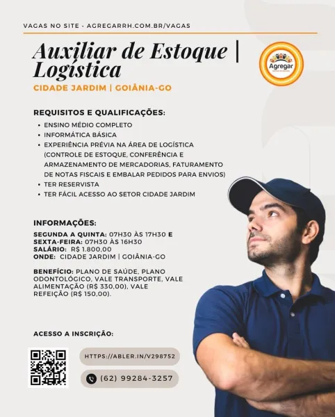 VAGAS NO SITE - AGREGARRH.COM.BR/VAGAS

Auxjliar de Estoque |
Logistica

CIDADE JARDIM | GOIANIA-GO

 

 

REQUISITOS E QUALIFICAGOES:

* ENSINO MEDIO COMPLETO

* INFORMATICA BASICA

* EXPERIENCIA PREVIA NA AREA DE LOGISTICA
(CONTROLE DE ESTOQUE, CONFERENCIA E
ARMAZENAMENTO DE MERCADORIAS, FATURAMENTO
DE NOTAS FISCAIS E EMBALAR PEDIDOS PARA ENVIOS)

* TER RESERVISTA

* TER FACIL ACESSO AO SETOR CIDADE JARDIM

  
  

INFORMAGOES:

SEGUNDA A QUINTA: 07H30 AS 17H30 E
SEXTA-FEIRA: 07H30 AS 16H30
SALARIO: R$ 1.800,00

ONDE: CIDADE JARDIM | GOIANIA-GO

BENEFICIO: PLANO DE SAUDE, PLANO
ODONTOLOGICO, VALE TRANSPORTE, VALE
ALIMENTAGAO (R$ 330,00), VALE
REFEICAO (R$ 150,00).

ACESSO A INSCRICAO:

Ef) HTTPS://ABLER.IN/V298752

| 2 (@ (62) 99284-3257 VAGAS NO SITE - AGREGARRH.COM.BR/VAGAS

Auxiliar de Estoque | (a

INE

Logistica Se

| GOLA

 

        

REQUISITOS E QUALIFICAGOES:

+ ENSINO MEDIO COMPLETO

* INFORMATICA BASICA

+ EXPERIENCIA PREVIA NA AREA DE LOGISTICA
(CONTROLE DE ESTOQUE, CO...