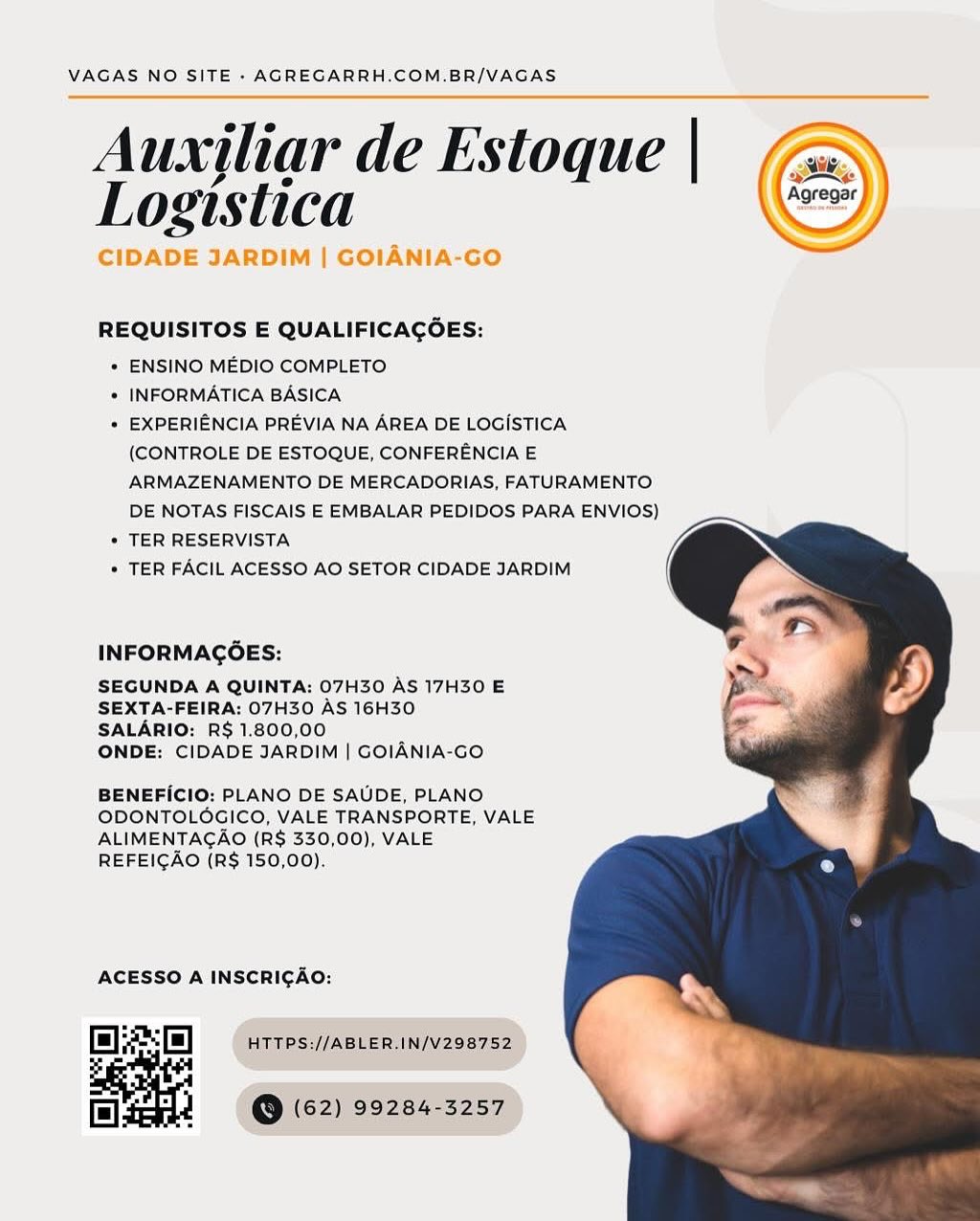 VAGAS NO SITE - AGREGARRH.COM.BR/VAGAS

Auxjliar de Estoque |
Logistica

CIDADE JARDIM | GOIANIA-GO

 

 

REQUISITOS E QUALIFICAGOES:

* ENSINO MEDIO COMPLETO

* INFORMATICA BASICA

* EXPERIENCIA PREVIA NA AREA DE LOGISTICA
(CONTROLE DE ESTOQUE, CONFERENCIA E
ARMAZENAMENTO DE MERCADORIAS, FATURAMENTO
DE NOTAS FISCAIS E EMBALAR PEDIDOS PARA ENVIOS)

* TER RESERVISTA

* TER FACIL ACESSO AO SETOR CIDADE JARDIM

  
  

INFORMAGOES:

SEGUNDA A QUINTA: 07H30 AS 17H30 E
SEXTA-FEIRA: 07H30 AS 16H30
SALARIO: R$ 1.800,00

ONDE: CIDADE JARDIM | GOIANIA-GO

BENEFICIO: PLANO DE SAUDE, PLANO
ODONTOLOGICO, VALE TRANSPORTE, VALE
ALIMENTAGAO (R$ 330,00), VALE
REFEICAO (R$ 150,00).

ACESSO A INSCRICAO:

Ef) HTTPS://ABLER.IN/V298752

| 2 (@ (62) 99284-3257 VAGAS NO SITE - AGREGARRH.COM.BR/VAGAS

Auxiliar de Estoque | (a

INE

Logistica Se

| GOLA

 

        

REQUISITOS E QUALIFICAGOES:

+ ENSINO MEDIO COMPLETO

* INFORMATICA BASICA

+ EXPERIENCIA PREVIA NA AREA DE LOGISTICA
(CONTROLE DE ESTOQUE, CONFERENCIA E
ARMAZENAMENTO DE MERCADORIAS, FATURAMENTO
DE NOTAS FISCAIS E EMBALAR PEDIDOS PARA ENVIOS)

+ TER RESERVISTA

* TER FACIL ACESSO AO SETOR CIDADE JARDIM

  
  

INFORMAGGES:

SEGUNDA A QUINTA: 07H30 AS 17H30 E
SEXTA-FEIRA: 07H30 AS 16H30
SALARIO: R$ 1.800,00

ONDE: CIDADE JARDIM | GOIANIA-GO

BENEFICIO: PLANO DE SAUDE, PLANO
ODONTOLOGICO, VALE TRANSPORTE, VALE
ALIMENTAGAO (R$ 330,00), VALE
REFEICAO (R$ 150,00).

ACESSO A INSCRICAO:

Ei] HTTPS://ABLER.IN/V298752

ol 1 @ (62) 99284-3257 VAGAS NO SITE - AGREGARRH.COM.BR/VAGAS

Auxiliar de Estoque |
Logistica

CIDADE JARDIM | GOIANIA-GO

 

 

REQUISITOS E QUALIFICAGOES:

* ENSINO MEDIO COMPLETO

* INFORMATICA BASICA

« EXPERIENCIA PREVIA NA AREA DE LOGISTICA
(CONTROLE DE ESTOQUE, CONFERENCIA E
ARMAZENAMENTO DE MERCADORIAS, FATURAMENTO
DE NOTAS FISCAIS E EMBALAR PEDIDOS PARA ENVIOS)

* TER RESERVISTA

* TER FACIL ACESSO AO SETOR CIDADE JARDIM

  
  

INFORMAGOES:

SEGUNDA A QUINTA: 07H30 AS 17H30 E
SEXTA-FEIRA: 07H30 AS 16H30
SALARIO: R$ 1.800,00

ONDE: CIDADE JARDIM | GOIANIA-GO

BENEFICIO: PLANO DE SAUDE, PLANO
ODONTOLOGICO, VALE TRANSPORTE, VALE
ALIMENTAGAO (R$ 330,00), VALE
REFEICAO (R$ 150,00).

ACESSO A INSCRICAO:

fl] HTTPS://ABLER,IN/V298752

| 2 = (@ (62) 99284-3257 VAGAS NO SITE - AGREGARRH.COM.BR/VAGAS

Auxiliar de Estoque | (a

INE

Logistica ee

YADE

 

       

REQUISITOS E QUALIFICAGOES:

+ ENSINO MEDIO COMPLETO

* INFORMATICA BASICA

+ EXPERIENCIA PREVIA NA AREA DE LOGISTICA
(CONTROLE DE ESTOQUE, CONFERENCIA E
ARMAZENAMENTO DE MERCADORIAS, FATURAMENTO
DE NOTAS FISCAIS E EMBALAR PEDIDOS PARA ENVIOS)

+ TER RESERVISTA

* TER FACIL ACESSO AO SETOR CIDADE JARDIM

 
 
  

INFORMAGOES:

SEGUNDA A QUINTA: 07H30 AS 17H30 E
SEXTA-FEIRA: 07H30 AS 16H30
SALARIO: R$ 1.800,00

ONDE: CIDADE JARDIM | GOIANIA-GO

BENEFICIO: PLANO DE SAUDE, PLANO
ODONTOLOGICO, VALE TRANSPORTE, VALE
ALIMENTAGAO (R$ 330,00), VALE
REFEIGAO (R$ 150,00).

ACESSO A INSCRICAO:

Ei HTTPS://ABLER.IN/V298752

ol 1 @ (62) 99284-3257 VAGAS NO SITE - AGREGARRH.COM.BR/VAGAS

Auxjliar de Estoque |
Logistica

CIDADE JARDIM | GOIANIA-GO

 

 

REQUISITOS E QUALIFICAGOES:

* ENSINO MEDIO COMPLETO

* INFORMATICA BASICA

* EXPERIENCIA PREVIA NA AREA DE LOGISTICA
(CONTROLE DE ESTOQUE, CONFERENCIA E
ARMAZENAMENTO DE MERCADORIAS, FATURAMENTO
DE NOTAS FISCAIS E EMBALAR PEDIDOS PARA ENVIOS)

+ TER RESERVISTA

* TER FACIL ACESSO AO SETOR CIDADE JARDIM

  
  

INFORMAGOES:

SEGUNDA A QUINTA: 07H30 AS 17H30 E
SEXTA-FEIRA: 07H30 AS 16H30
SALARIO: R$ 1.800,00

ONDE: CIDADE JARDIM | GOIANIA-GO

BENEFICIO: PLANO DE SAUDE, PLANO
ODONTOLOGICO, VALE TRANSPORTE, VALE
ALIMENTAGAO (R$ 330,00), VALE
REFEIGAO (R$ 150,00).

ACESSO A INSCRICAO:

El HTTPS://ABLER.IN/V298752

| 2 (@ (62) 99284-3257 VAGAS NO SITE - AGREGARRH.COM.BR/VAGAS

Auxiliar de Estoque | (a

ae

Logislica . a

   

REQUISITOS E QUALIFICAGOES:

+ ENSINO MEDIO COMPLETO

* INFORMATICA BASICA

+ EXPERIENCIA PREVIA NA AREA DE LOGISTICA
(CONTROLE DE ESTOQUE, CONFERENCIA E
ARMAZENAMENTO DE MERCADORIAS, FATURAMENTO
DE NOTAS FISCAIS E EMBALAR PEDIDOS PARA ENVIOS)

+ TER RESERVISTA

* TER FACIL ACESSO AO SETOR CIDADE JARDIM

  
  

INFORMAGGOES:

SEGUNDA A QUINTA: 07H30 AS 17H30 E
SEXTA-FEIRA: 07H30 AS 16H30
SALARIO: R$ 1.800,00

ONDE: CIDADE JARDIM | GOIANIA-GO

BENEFICIO: PLANO DE SAUDE, PLANO
ODONTOLOGICO, VALE TRANSPORTE, VALE
ALIMENTAGAO (R$ 330,00), VALE
REFEIGAO (R$ 150,00).

ACESSO A INSCRICAO:

RSs | HTTPS://ABLER.IN/V298752

ol @ (62) 99284-3257 VAGAS NO SITE - AGREGARRH.COM.BR/VAGAS

Auxjliar de Estoque |
Logistica

CIDADE JARDIM | GOIANIA-GO

 

 

REQUISITOS E QUALIFICAGOES:

* ENSINO MEDIO COMPLETO

« INFORMATICA BASICA

¢ EXPERIENCIA PREVIA NA AREA DE LOGISTICA
(CONTROLE DE ESTOQUE, CONFERENCIA E
ARMAZENAMENTO DE MERCADORIAS, FATURAMENTO
DE NOTAS FISCAIS E EMBALAR PEDIDOS PARA ENVIOS)

¢ TER RESERVISTA

* TER FACIL ACESSO AO SETOR CIDADE JARDIM

  
  

INFORMAGOES:

SEGUNDA A QUINTA: 07H30 AS 17H30 E
SEXTA-FEIRA: 07H30 AS 16H30
SALARIO: RS 1.800,00

ONDE: CIDADE JARDIM | GOIANIA-GO

BENEFICIO: PLANO DE SAUDE, PLANO
ODONTOLOGICO, VALE TRANSPORTE, VALE
ALIMENTAGAO (R$ 330,00), VALE
REFEIGAO (R$ 150,00).

ACESSO A INSCRICAO: VAGAS NO SITE - AGREGARRH.COM.BR/VAGAS

Auxiliar de Estoque | € )
Logistica | (=)

Ne S

REQUISITOS E QUALIFICAGOES:

* ENSINO MEDIO COMPLETO

* INFORMATICA BASICA

+ EXPERIENCIA PREVIA NA AREA DE LOGISTICA
(CONTROLE DE ESTOQUE, CONFERENCIA E
ARMAZENAMENTO DE MERCADORIAS, FATURAMENTO
DE NOTAS FISCAIS E EMBALAR PEDIDOS PARA ENVIOS)

+ TER RESERVISTA

* TER FACIL ACESSO AO SETOR CIDADE JARDIM

 
 
  

INFORMAGOES:

SEGUNDA A QUINTA: 07H30 AS 17H30 E
SEXTA-FEIRA: 07H30 AS 16H30
SALARIO: R$ 1.800,00

ONDE: CIDADE JARDIM | GOIANIA-GO

BENEFICIO: PLANO DE SAUDE, PLANO
ODONTOLOGICO, VALE TRANSPORTE, VALE
ALIMENTAGCAO (R$ 330,00), VALE
REFEIGAO (R$ 150,00).

ACESSO A INSCRICAO:

i) HTTPS://ABLER.IN/V298752

Hl @ (62) 99284-3257 VAGAS NO SITE - AGREGARRH.COM.BR/VAGAS

Auxjliar de Estoque |
Logistica

CIDADE JARDIM | GOIANIA-GO

 

 

REQUISITOS E QUALIFICACGOES:

* ENSINO MEDIO COMPLETO

* INFORMATICA BASICA

« EXPERIENCIA PREVIA NA AREA DE LOGISTICA
(CONTROLE DE ESTOQUE, CONFERENCIA E
ARMAZENAMENTO DE MERCADORIAS, FATURAMENTO
DE NOTAS FISCAIS E EMBALAR PEDIDOS PARA ENVIOS)

« TER RESERVISTA

* TER FACIL ACESSO AO SETOR CIDADE JARDIM

   
 
 
  
  
  
 
 
  
  

INFORMAGOES:

SEGUNDA A QUINTA: 07H30 AS 17H30 E
SEXTA-FEIRA: 07H30 AS 16H30

SALARIO: RS 1.800,00
ONDE: CIDADE JARDIM | GOIANIA-Go:

BENEFICIO: PLANO DE SAUDE, PLANO
ODONTOLOGICO, VALE TRANSPORTE, VALE

ALIMENTAGAO (R$ 330,00), VALE
REFEIGAO {R$ 150,00).

AGESSO A INSCRIGAO: VAGAS NO SITE - AGREGARRH.COM.BR/VAGAS

Auxjliar de Estoque | (a
Logistica (& i

   
    

REQUISITOS E QUALIFICACOES:

* ENSINO MEDIO COMPLETO

* INFORMATICA BASICA

+ EXPERIENCIA PREVIA NA AREA DE LOGISTICA
(CONTROLE DE ESTOQUE, CONFERENCIA E
ARMAZENAMENTO DE MERCADORIAS, FATURAMENTO
DE NOTAS FISCAIS E EMBALAR PEDIDOS PARA ENVIOS)

* TER RESERVISTA

* TER FACIL ACESSO AO SETOR CIDADE JARDIM

  
  

INFORMAGOES:

SEGUNDA A QUINTA: 07H30 AS 17H30 E
SEXTA-FEIRA: 07H30 AS 16H30
SALARIO: R$ 1.800,00

ONDE: CIDADE JARDIM | GOIANIA-GO

BENEFICIO: PLANO DE SAUDE, PLANO
ODONTOLOGICO, VALE TRANSPORTE, VALE
ALIMENTAGAO (R$ 330,00), VALE
REFEIGAO (R$ 150,00).

ACESSO A INSCRICAO:

8] HTTPS://ABLER.IN/V298752

Hl @ (62) 99284-3257