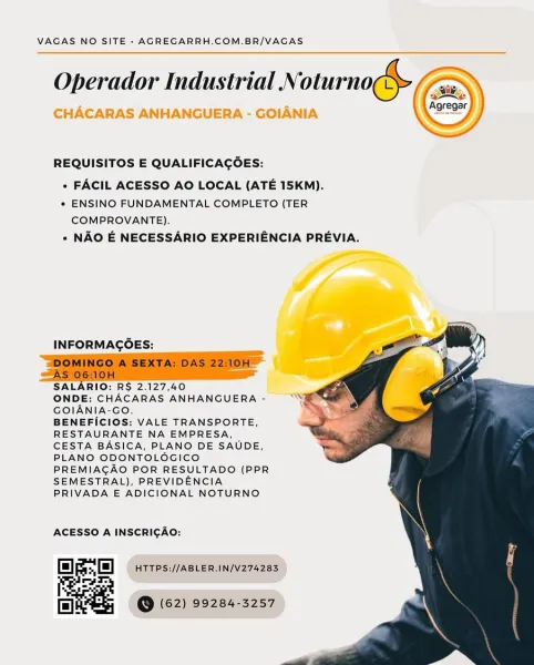 VAGAS NO SITE - AGREGARRH.COM.BR/VAGAS

Operador Industrial N oturno ge ,

CHACARAS ANHANGUERA - GOIANIA

 

 

REQUISITOS E QUALIFICAGOES:

» FACIL ACESSO AO LOCAL (ATE 15KM).

* ENSINO FUNDAMENTAL COMPLETO (TER
COMPROVANTE).

« NAO E NECESSARIO EXPERIENCIA PREVIA.

INFORMAGOES:

     

SALARIO: RS 2.127,40

ONDE: CHACARAS ANHANGUERA -
GOIANIA-GO,

BENEFICIOS: VALE TRANSPORTE,
RESTAURANTE NA EMPRESA,
CESTA BASICA, PLANO DE SAUDE,
PLANO ODONTOLOGICO
PREMIAGAO POR RESULTADO (PPR
SEMESTRAL), PREVIDENCIA
PRIVADA E ADICIONAL NOTURNO

ACESSO A INSCRICAO:

fl *H HTTPS://ABLER.IN/V274283
ruls

fA @ (62) 99284-3257 VAGAS NO SITE - AGREGARRH.COM.BR/VAGAS
Operador Industrial Ni oturno (EE

XE

   
  
 

REQUISITOS E QUALIFICACOES:

+ FACIL ACESSO AO LOCAL (ATE 15KM).

* ENSINO FUNDAMENTAL COMPLETO (TER
COMPROVANTE).

» NAO E NECESSARIO EXPERIENCIA PREVIA.

INFORMAGOES:

‘DOMINGO A SEXTA: DAS 22:10H
AS 06:10H

SALARIO: R$ 2.127,40

ONDE: CHACARAS ANHANGUERA -
GOIANIA-GO.

BENEFICIOS: VALE TRAN...