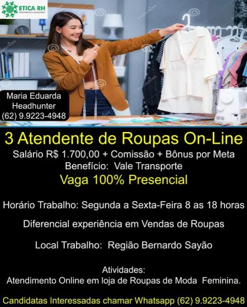 Maria Eduarda
aloe lene im
(62) 9.9223-4948 | I

3 Atendente de Roupas On-Line

Salario R$ 1.700,00 + Comissao + Bonus por Meta
Beneficio: Vale Transporte

Vaga 100% Presencial
Horario Trabalho: Segunda a Sexta-Feira 8 as 18 horas
Diferencial experiéncia em Vendas de Roupas

Local Trabalho: Regiao Bernardo Sayao

PN NALo Lleol
Atendimento Online em loja de Roupas de Moda Feminina.

Candidatas Interessadas chamar Whatsapp (62) 9.9223-4948 Maria Eduarda
La(crereleln cis
(62) 9.9223-4948

   

3 Atendente de Roupas On-Line

Salario R$ 1.700,00 + Comissao + Bénus por Meta
Beneficio: Vale Transporte

Vaga 100% Presencial
Horario Trabalho: Segunda a Sexta-Feira 8 as 18 horas
Diferencial experiéncia em Vendas de Roupas

Local Trabalho: Regiao Bernardo Sayao

Atividades:
Atendimento Online em loja de Roupas de Moda Feminina.

Candidatas Interessadas chamar Whatsapp (62) 9.9223-4948 ‘SDI

   
 
   

Maria Eduarda
Headhunter
(62) 9.9223-4948

3 Atendente de Roupas Onenne

Salario R$ 1.700,00 ...