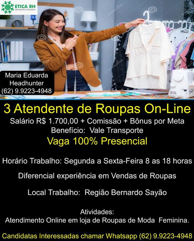 Maria Eduarda
aloe lene im
(62) 9.9223-4948 | I

3 Atendente de Roupas On-Line

Salario R$ 1.700,00 + Comissao + Bonus por Meta
Beneficio: Vale Transporte

Vaga 100% Presencial
Horario Trabalho: Segunda a Sexta-Feira 8 as 18 horas
Diferencial experiéncia em Vendas de Roupas

Local Trabalho: Regiao Bernardo Sayao

PN NALo Lleol
Atendimento Online em loja de Roupas de Moda Feminina.

Candidatas Interessadas chamar Whatsapp (62) 9.9223-4948 Maria Eduarda
La(crereleln cis
(62) 9.9223-4948

   

3 Atendente de Roupas On-Line

Salario R$ 1.700,00 + Comissao + Bénus por Meta
Beneficio: Vale Transporte

Vaga 100% Presencial
Horario Trabalho: Segunda a Sexta-Feira 8 as 18 horas
Diferencial experiéncia em Vendas de Roupas

Local Trabalho: Regiao Bernardo Sayao

Atividades:
Atendimento Online em loja de Roupas de Moda Feminina.

Candidatas Interessadas chamar Whatsapp (62) 9.9223-4948 ‘SDI

   
 
   

Maria Eduarda
Headhunter
(62) 9.9223-4948

3 Atendente de Roupas Onenne

Salario R$ 1.700,00 + Comissao + Bonus por Meta
Beneficio: Vale Transporte

Vaga 100% Presencial
Horario Trabalho: Segunda a Sexta-Feira 8 as 18 horas
Diferencial experiéncia em Vendas de Roupas

Local Trabalho: Regiao Bernardo Sayao

PANN (ef-(o1-13)
Atendimento Online em loja de Roupas de Moda Feminina.

Candidatas Interessadas chamar Whatsapp (62) 9.9223-4948 Maria Eduarda
ba(crerelse ln Cie
(62) 9.9223-4948 .

   

3 Atendente de Roupas On-Line

Salario R$ 1.700,00 + Comiss&o + Bénus por Meta
Beneficio: Vale Transporte

Vaga 100% Presencial
Horario Trabalho: Segunda a Sexta-Feira 8 as 18 horas
1D Yicee-Valelt=IM=><el-la(- lle MINNA - ale Ie olU]oy-1)

Local Trabalho: Regiao Bernardo Sayao

Atividades:
Atendimento Online em loja de Roupas de Moda Feminina.

Candidatas Interessadas chamar Whatsapp (62) 9.9223-4948 Specame

   

Maria Eduarda
tater lola e Laci
(62) 9.9223-4948

3 Atendente de Roupas On-Line

Salario R$ 1.700,00 + Comissao + Bénus por Meta
Beneficio: Vale Transporte

Vaga 100% Presencial
Horario Trabalho: Segunda a Sexta-Feira 8 as 18 horas
Diferencial experiéncia em Vendas de Roupas

Local Trabalho: Regiao Bernardo Sayao

Atividades:
Atendimento Online em loja de Roupas de Moda Feminina.

Candidatas Interessadas chamar Whatsapp (62) 9.9223-4948 Maria Eduarda
aC r-lolalv lal cis
(62) 9.9223-4948

3 eaten de Roupas on me

Salario R$ 1.700,00 + Comiss&o + Bénus por Meta
Beneficio: Vale Transporte

Vaga 100% Presencial

 

Hordario Trabalho: Segunda a Sexta-Feira 8 as 18 horas

Diferencial experiéncia em Vendas de Roupas

Local Trabalho: Regiao Bernardo Sayao

Atividades:
Atendimento Online em loja de Roupas de Moda Feminina.

Candidatas Interessadas chamar Whatsapp (62) 9.9223-4948 gm Eduarda
tater Tel nULaCoas
(CYA ec ecy-sonis rats)
Ea

 

3 Atendente de Roupas On-Line
Salario RS 1.700.00 + Comissao + Bénus por Meta
Beneficio: Vale Transporte

Vaga 100% Presencial

Horario Trabalho: Segunda a Sexta-Feira 8 as 18 horas

Diferencial experiéncia em Vendas de Roupas

Local Trabalho: Regiao Bernardo Sayao

PN lel= (el)
Atendimento Online em loja de Roupas de Moda Feminina.

 

Candidatas Interessadas cnamar Whatsapp (62) 9.9223-4948 Maria Eduarda
Headhunter
(62) 9.9223-4948

 

3 Atendente de Roupas On- ne

Salario R$ 1.700,00 + Comissao + B6énus por Meta
Beneficio: Vale Transporte

Vaga 100% Presencial
Horario Trabalho: Segunda a Sexta-Feira 8 as 18 horas
Diferencial experiéncia em Vendas de Roupas

Local Trabalho: Regiao Bernardo Sayao

Atividades:
Atendimento Online em loja de Roupas de Moda Feminina.

Candidatas Interessadas chamar Whatsapp (62) 9.9223-4948 LI w
Maria Eduarda
Headhunter
(62) 9.0223-4048 —

See
eee

oy Atendente de Roupas On- ne

Salario RS 1.700.00 + Comissao + Bénus por Meta
iX— tala elem eM IES) Le] Ae)

Vaga 100% Presencial

Horario Trabalho: Segunda a Sexta-Feira 8 as 18 horas

Diferencial experiéncia em Vendas de Roupas

Local Trabalho: Regido Bernardo Sayao

Pav aiel- [elo
Atendimento Online em loja de Roupas de Moda Feminina,

OFT oetel

Spm (cha ncR vase Maria Eduarda
Headhunter
(62) 9.9223-4948 = —— a =2

3 Atendente de Roupas On-Line
Salario R$ 1.700,00 + ComissAo + Bonus por Meta
Beneficio: Vale Transporte

Vaga 100% Presencial

   

Horario Trabalho: Segunda a Sexta-Feira 8 as 18 horas

Diferencial experiéncia em Vendas de Roupas

Local Trabalho: Regido Bernardo Sayao

Atividades:
Atendimento Online em loja de Roupas de Moda Feminina.

Candidatas Interessadas chamar Whatsapp (62) 9.9223-4948