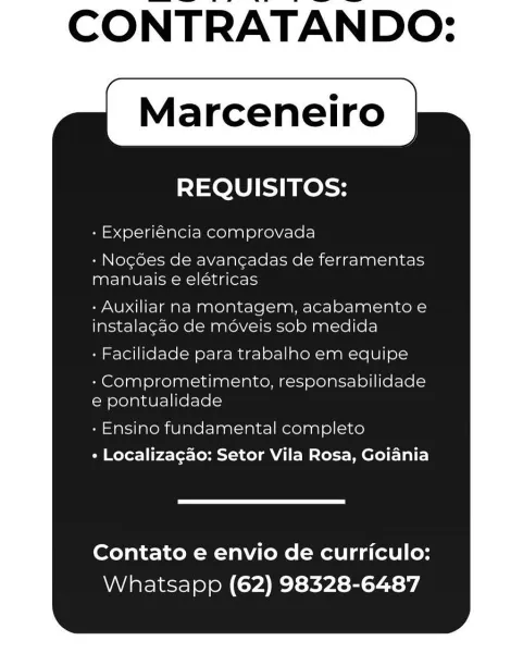 CONTRATANDO:

Marceneiro

REQUISITOS:

- Experiéncia comprovada

+ Nogoes de avangadas de ferramentas
manuais e elétricas

- Auxiliar na montagem, acabamento e
instalagao de moveis sob medida

- Facilidade para trabalho em equipe

- Comprometimento, responsabilidade
e pontualidade

- Ensino fundamental completo
+ Localizagao: Setor Vila Rosa, Goiania

Contato e envio de curriculo:
Whatsapp (62) 98328-6487 CONTRATANDO:

Marceneiro

REQUISITOS:

+ Experiéncia comprovada

- Nogdes de avangadas de ferramentas
manuais e elétricas

- Auxiliar na montagem, acabamento e
instalagao de méveis sob medida

: Facilidade para trabalho em equipe

- Comprometimento, responsabilidade
e pontualidade

« Ensino fundamental completo
« Localizagdo: Setor Vila Rosa, Goiania

Contato e envio de curriculo:
Whatsapp (62) 98328-6487 CONTRATANDO:

Marceneiro

REQUISITOS:

- Experiéncia comprovada

- Nogoes de avancgadas de ferramentas
manuais e elétricas

- Auxiliar na montagem, acabamento e
instalagao de move...
