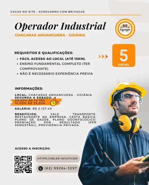 VAGAS NO SITE - AGREGARRH.COM.BR/VAGAS

Operador Industrial

CHACARAS ANHANGUERA - GOIANIA

 

 

REQUISITOS E QUALIFICAGOES:
e FACIL ACESSO AO LOCAL (ATE 15KM). >>>
* ENSINO FUNDAMENTAL COMPLETO (TER VAGAS

 
  
   

COMPROVANTE).
« NAO E NECESSARIO EXPERIENCIA PREVIA

INFORMAGOES:
LOCAL: CHACARAS ANHANGUERA - GOIANIA

SEGUNDA A oH §

SALARIO: RS 2.127,40

BENEFICIOS: VALE TRANSPORTE,
RESTAURANTE NA EMPRESA, CESTA BASICA,
PLANO DE SAUDE, PLANO ODONTOLOGICO,
PREMIACAO POR RESULTADO (PPR
SEMESTRAL), PREVIDENCIA PRIVADA.

 

ACESSO A INSCRIGAO:
HTTPS://ABLER.IN/V274283

@ (62) 99284-3257 VAGAS NO SITE - AGREGARRH.COM.BR/VAGAS

Operador Industrial (72)

 

REQUISITOS E QUALIFICAGOES:

» FACIL ACESSO AO LOCAL (ATE 15KM).

* ENSINO FUNDAMENTAL COMPLETO (TER
COMPROVANTE).

« NAO E NECESSARIO EXPERIENCIA PREVIA

INFORMAGOES:

LOCAL: CHACARAS ANHANGUERA - GOIANIA
SEGUNDA A SABAD
/05:50H AS 1 :

 
 
   
   

  

   

SALARIO: R$ 2.127,40

BENEFICIOS: VALE TRANSPORTE,
RESTAURANTE NA EMPRESA, ...