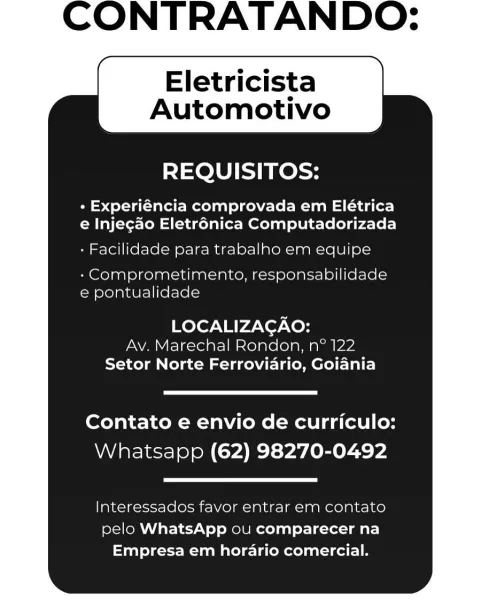 CONTRATANDO:

Eletricista
Automotivo

REQUISITOS:

+ Experiéncia comprovada em Elétrica
e Injegao Eletr6nica Computadorizada

- Facilidade para trabalho em equipe
-Comprometimento, responsabilidade
e pontualidade

LOCALIZAGAO:
Av. Marechal Rondon, n° 122
Setor Norte Ferroviario, Goiania

Contato e envio de curriculo:
Whatsapp (62) 98270-0492

Interessados favor entrar em contato
pelo WhatsApp ou comparecer na
Empresa em horario comercial. CONTRATANDO:

Eletricista
Automotivo

REQUISITOS:

+ Experiéncia comprovada em Elétrica
e Injegao Eletrénica Computadorizada

- Facilidade para trabalho em equipe

- Comprometimento, responsabilidade
e pontualidade

LOCALIZAGAO:
Av. Marechal Rondon, n° 122

Setor Norte Ferroviario, Goiania

Contato e envio de curriculo:
Whatsapp (62) 98270-0492

Interessados favor entrar em contato
pelo WhatsApp ou comparecer na
Empresa em hordario comercial. CONTRATANDO:

Eletricista
Automotivo

REQUISITOS:

+ Experiéncia comprovada em Elétrica
e Injegao Eletr6nic...