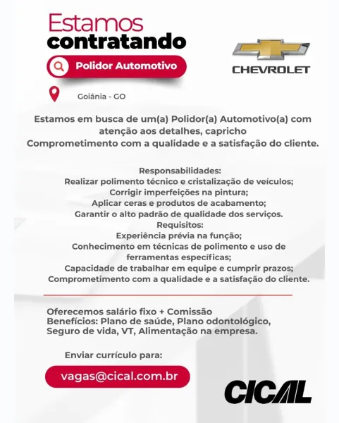 Estamos
contratando a]

CHEVROLET

Q Goiania - GO

Estamos em busca de um(a) Polidor(a) Automotivo(a) com
atengao aos detalhes, capricho
Comprometimento com a qualidade e a satisfagao do cliente.

Responsabilidades:
Realizar polimento técnico e cristalizagao de veiculos;
Corrigir imperfeigées na pintura;

Aplicar ceras e produtos de acabamento;
Garantir o alto padrao de qualidade dos servicos.
Requisitos:

Experiéncia prévia na fun¢ao;
Conhecimento em técnicas de polimento e uso de
ferramentas especificas;

Capacidade de trabalhar em equipe e cumprir prazos;
Comprometimento com a qualidade e a satisfa¢gao do cliente.

 

Oferecemos salario fixo + Comissao
Beneficios: Plano de sade, Plano odontolégico,
Seguro de vida, VT, Alimentagao na empresa.

Enviar curriculo para:

vagas@cical.com.br L Estamos
contratando

(Q) Polidor Automotivo
Q Goiania - GO

Estamos em busca de um(a) Polidor(a) Automotivo(a) com
atengao aos detalhes, capricho
Comprometimento com a qualidade e a satisfagao do ...