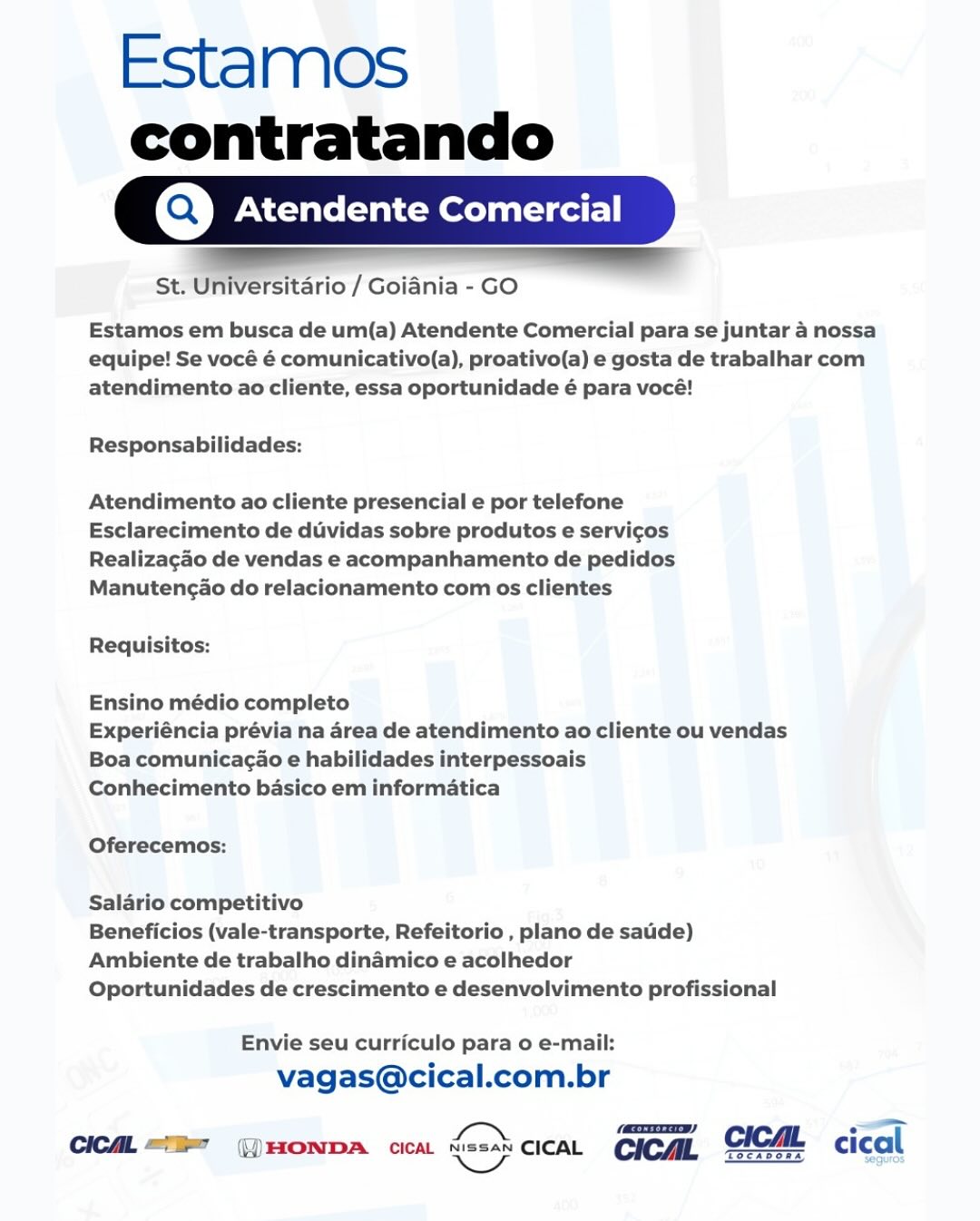 Estamos

contratando
Q,] Atendente Comer

 

 

St. Universitario / Goiania - GO

Estamos em busca de um(a) Atendente Comercial para se juntar 4 nossa
equipe! Se vocé é comunicativo(a), proativo(a) e gosta de trabalhar com
atendimento ao cliente, essa oportunidade é para vocé!

Responsabilidades:

Atendimento ao cliente presencial e por telefone
Esclarecimento de duvidas sobre produtos e servicos
Realizagao de vendas e acompanhamento de pedidos
Manutengao do relacionamento com os clientes

Requisitos:

Ensino médio completo

Experiéncia prévia na area de atendimento ao cliente ou vendas
Boa comunicagao e habilidades interpessoais

Conhecimento basico em informatica

Oferecemos:

Salario competitivo

Beneficios (vale-transporte, Refeitorio , plano de satide)
Ambiente de trabalho dinamico e acolhedor

Oportunidades de crescimento e desenvolvimento profissional

Envie seu curriculo para o e-mail:
vagas@cical.com.br

 

Chea. = GHONDA cca. = cicat cica, GICAL cical

Tocabos Estamos
contratando

Atendente Comercial

St. Universitario / Goiania - GO

 

Estamos em busca de um(a) Atendente Comercial para se juntar a nossa
equipe! Se vocé é comunicativo(a), proativo(a) e gosta de trabalhar com
atendimento ao cliente, essa oportunidade é para vocé!

Responsabilidades:

Atendimento ao cliente presencial e por telefone
Esclarecimento de diividas sobre produtos e servicos
Realizagao de vendas e acompanhamento de pedidos
Manutencao do relacionamento com os clientes

Requisitos:

Ensino médio completo

Experiéncia prévia na area de atendimento ao cliente ou vendas
Boa comunicagao e habilidades interpessoais

Conhecimento basico em informatica

Oferecemos:

Salario competitivo

Beneficios (vale-transporte, Refeitorio , plano de saude)
Ambiente de trabalho dinamico e acolhedor

Oportunidades de crescimento e desenvolvimento profissional

Envie seu curriculo para o e-mail:
vagas@cical.com.br

 

TSCASORA

CICAL “E  ()HONDA cicaL = crea CICAL CICAL ical Estamos

contratando
Q,] Atendente Comer

 

St. Universitario / Goiania - GO

Estamos em busca de um(a) Atendente Comercial para se juntar 4 nossa
equipe! Se vocé é comunicativo(a), proativo(a) e gosta de trabalhar com
atendimento ao cliente, essa oportunidade é para vocé!

Responsabilidades:

Atendimento ao cliente presencial e por telefone
Esclarecimento de duvidas sobre produtos e servicos
Realizagao de vendas e acompanhamento de pedidos
Manutengao do relacionamento com os clientes

Requisitos:

Ensino médio completo

Experiéncia prévia na area de atendimento ao cliente ou vendas
Boa comunicagao e habilidades interpessoais

Conhecimento basico em informatica

Oferecemos:

Salario competitivo

Beneficios (vale-transporte, Refeitorio , plano de satide)
Ambiente de trabalho dinamico e acolhedor

Oportunidades de crescimento e desenvolvimento profissional

Envie seu curriculo para o e-mail:
vagas@cical.com.br

 

SN (AOD)
CICAL TE (HONDA ica Seapgies CICAL Estamos
contratando

Atendente Comercial

 

St. Universitario / Goiania - GO

Estamos em busca de um(a) Atendente Comercial para se juntar 4 nossa
equipe! Se vocé é comunicativo(a), proativo(a) e gosta de trabalhar com
atendimento ao cliente, essa oportunidade é para vocé!

Responsabilidades:

Atendimento ao cliente presencial e por telefone
Esclarecimento de duividas sobre produtos e servicos
Realizagao de vendas e acompanhamento de pedidos
Manutencao do relacionamento com os clientes

Requisitos:

Ensino médio completo

Experiéncia prévia na area de atendimento ao cliente ou vendas
Boa comunicagao e habilidades interpessoais

Conhecimento basico em informatica

Oferecemos:

Salario competitivo

Beneficios (vale-transporte, Refeitorio , plano de saude)
Ambiente de trabalho dinamico e acolhedor

Oportunidades de crescimento e desenvolvimento profissional

Envie seu curriculo para o e-mail:
vagas@cical.com.br

 

TScADORA

CICAL “er (HONDA cicaL G=% creat CICAL CICAL ical Estamos

contratando
Q,] Atendente Comer

 

St. Universitario / Goiania - GO

Estamos em busca de um(a) Atendente Comercial para se juntar 4 nossa
equipe! Se vocé é comunicativo(a), proativo(a) e gosta de trabalhar com
atendimento ao cliente, essa oportunidade é para vocé!

Responsabilidades:

Atendimento ao cliente presencial e por telefone
Esclarecimento de duvidas sobre produtos e servicos
Realizagao de vendas e acompanhamento de pedidos
Manutengao do relacionamento com os clientes

Requisitos:

Ensino médio completo

Experiéncia prévia na area de atendimento ao cliente ou vendas
Boa comunicagao e habilidades interpessoais

Conhecimento basico em informatica

Oferecemos:

Salario competitivo

Beneficios (vale-transporte, Refeitorio , plano de satide)
Ambiente de trabalho dinamico e acolhedor

Oportunidades de crescimento e desenvolvimento profissional

Envie seu curriculo para o e-mail:
vagas@cical.com.br

 

a mae
CICA = G)HONDA cca C= cicaL cicaL GICAL cical Estamos
contratando

Atendente Comercial

 

St. Universitario / Goiania - GO

Estamos em busca de um(a) Atendente Comercial para se juntar a nossa
equipe! Se vocé é comunicativo(a), proativo(a) e gosta de trabalhar com
atendimento ao cliente, essa oportunidade é para vocé!

Responsabilidades:

Atendimento ao cliente presencial e por telefone
Esclarecimento de duvidas sobre produtos e servicgos
Realizagao de vendas e acompanhamento de pedidos
Manutengao do relacionamento com os clientes

Requisitos:

Ensino médio completo

Experiéncia prévia na area de atendimento ao cliente ou vendas
Boa comunicagao e habilidades interpessoais

Conhecimento basico em informatica

Oferecemos:

Salario competitivo

Beneficios (vale-transporte, Refeitorio , plano de saude)
Ambiente de trabalho dinamico e acolhedor

Oportunidades de crescimento e desenvolvimento profissional

Envie seu curriculo para o e-mail:
vagas@cical.com.br

 

 

Tocabone

CICAL “I” (HONDA cicaL = cican CICAL CICML ical Estamos
contratando

rQ,] Atendente Comercial
St. ’ — / Goiania - GO

Estamos em busca de um(a) Atendente Comercial para se juntar 4 nossa
equipe! Se vocé é comunicativo(a), proativo(a) e gosta de trabalhar com
atendimento ao cliente, essa oportunidade é para vocé!

Responsabilidades:

Atendimento ao cliente presencial e por telefone
Esclarecimento de duvidas sobre produtos e servicos
Realizagao de vendas e acompanhamento de pedidos
Manutencao do relacionamento com os clientes

Requisitos:

Ensino médio completo

Experiéncia prévia na area de atendimento ao cliente ou vendas
Boa comunicagao e habilidades interpessoais

Conhecimento basico em informatica

Oferecemos:

Saldrio competitivo

Beneficios (vale-transporte, Refeitorio , plano de sauide)
Ambiente de trabalho dinamico e acolhedor

Oportunidades de crescimento e desenvolvimento profissional

Envie seu curriculo para o e-mail:
vagas@cical.com.br

 

etd —
CIC. = HONDA cra. C=} cicaL cica, GCM <ical

Tocabonan Seguros Estamos
contratando

Atendente Comerc

ul
St. Universitario / Goiania - GO

 

Estamos em busca de um(a) Atendente Comercial para se juntar a nossa
equipe! Se vocé é comunicativo(a), proativo(a) e gosta de trabalhar com
atendimento ao cliente, essa oportunidade é para vocé!

Responsabilidades:

Atendimento ao cliente presencial e por telefone
Esclarecimento de duvidas sobre produtos e servi¢os
Realizagao de vendas e acompanhamento de pedidos
Manutengao do relacionamento com os clientes

Requisitos:

Ensino médio completo

Experiéncia prévia na area de atendimento ao cliente ou vendas
Boa comunicagao e habilidades interpessoais

Conhecimento basico em informatica

Oferecemos:

Salario competitivo

Beneficios (vale-transporte, Refeitorio , plano de saude)
Ambiente de trabalho dinamico e acolhedor

Oportunidades de crescimento e desenvolvimento profissional

Envie seu curriculo para o e-mail:
vagas@cical.com.br

(cry)

CICAL “7 ||) HONDA cicaL Go) cca CICAL CICAL  cical Estamos
contratando

Q,] Atendente Comercial
ocean rio / Goiania - GO -

Estamos em busca de um(a) Atendente Comercial para se juntar 4 nossa
equipe! Se vocé é comunicativo(a), proativo(a) e gosta de trabalhar com
atendimento ao cliente, essa oportunidade é para vocé!

Responsabilidades:

Atendimento ao cliente presencial e por telefone
Esclarecimento de duvidas sobre produtos e servicos
Realizagao de vendas e acompanhamento de pedidos
Manutencio do relacionamento com os clientes

Requisitos:

Ensino médio completo

Experiéncia prévia na 4rea de atendimento ao cliente ou vendas
Boa comunicagao e habilidades interpessoais

Conhecimento basico em informatica

Oferecemos:

Salario competitivo

Beneficios (vale-transporte, Refeitorio , plano de sade)
Ambiente de trabalho dinamico e acolhedor

Oportunidades de crescimento e desenvolvimento profissional

Envie seu curriculo para o e-mail:
vagas@cical.com.br

 

— —
CICA = —)HONDA ca, Ga. cicaL cica, SCH <ical

Gocasons Estamos
contratando

Atendente Comerc

al

 

St. Universitario / Goiania - GO

Estamos em busca de um(a) Atendente Comercial para se juntar a nossa
equipe! Se vocé é comunicativo(a), proativo(a) e gosta de trabalhar com
atendimento ao cliente, essa oportunidade é para vocé!

Responsabilidades:

Atendimento ao cliente presencial e por telefone
Esclarecimento de duvidas sobre produtos e servi¢gos
Realizagao de vendas e acompanhamento de pedidos
Manutengao do relacionamento com os clientes

Requisitos:

Ensino médio completo

Experiéncia prévia na area de atendimento ao cliente ou vendas
Boa comunicagao e habilidades interpessoais

Conhecimento basico em informatica

Oferecemos:

Salario competitivo
Beneficios (vale-transporte, Refeitorio , plano de sauide)
Ambiente de trabalho dinamico e acolhedor

Oportunidades de crescimento e desenvolvimento profissional

Envie seu curriculo para 0 e-mail:
vagas@cical.com.br

(xc)

CICAL <)>") \, HONDA cicaAL God} cleat CICAL cical