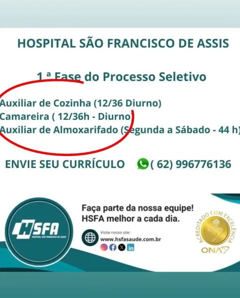 HOSPITAL SAO FRANCISCO DE ASSIS

. do Processo Seletivo

Auxiliar de Cozinha (12/36 Diurno)
Camareira ( 12/36h - Diurno
uxiliar de Almoxarifado (Yegunda a Sabado - 44 h)

 

ENVIE SEU CURRICULO (62) 996776136

     

 

Faga parte da nossa equipe! _
HSFA melhor a cada dia. owe

& HOSPITAL SAO FRANCISCO DE ASSIS

aE Processo Seletivo

Auxiliar de Cozinha (12/36 Diurno)
Camareira ( 12/36h - Diurno
uxiliar de Almoxarifado (Yegunda a Sabado - 44 h)

 

ENVIE SEU CURRICULO @( 62) 996776136

“——=a

Faga parte da nossa equipe!

HSFA melhor acadadia. << =
eee eee Gaeicuele &

Visite NOSSO site:
80en =)
8 ONA HOSPITAL SAO FRANCISCO DE ASSIS

. do Processo Seletivo

Auxiliar de Cozinha (12/36 Diurno)
Camareira ( 12/36h - Diurno
uxiliar de Almoxarifado (¥egunda a Sabado - 44 h)

 

ENVIE SEU CURRICULO @( 62) 996776136

     

 

Faga parte da nossa equipe!
HSFA melhor a cada dia.

    

sO
a
—_ HOSPITAL SAO FRANCISCO DE ASSIS

a Processo Seletivo

Auxiliar de Cozinha (12/36 Diurno)
Camareira (...