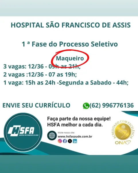 HOSPITAL SAO FRANCISCO DE ASSIS

17 Fase do Processo Seletivo

3 vagas: 12/36 - 03% :

2 vagas :12/36 - 07 as 19h;
1 vaga: 15h as 24h -Segunda a Sabado - 44h;

ENVIE SEU CURRICULO (@(62) 996776136
~~

    
    

Faga parte da nossa equipe!
HSFA melhor a cada dia.

Visite nosso site:

a www.hsfasaude.com.br HOSPITAL SAO FRANCISCO DE ASSIS

1° Fase do Processo Seletivo

3 vagas: 12/36 - 09% :

2 vagas :12/36 - 07 as 19h;
1 vaga: 15h as 24h -Segunda a Sabado - 44h;

ENVIE SEU CURRICULO (62) 996776136
=

      

Faga parte da nossa equipe!
HSFA melhor a cada dia. HOSPITAL SAO FRANCISCO DE ASSIS

1°? Fase do Processo Seletivo

3 vagas: 12/36 - 03% ;

2 vagas :12/36 - 07 as 19h;
1 vaga: 15h as 24h -Segunda a Sabado - 44h;

ENVIE SEU CURRICULO (62) 996776136
~~

    
    

Faga parte da nossa equipe!
HSFA melhor a cada dia.

Visite NOSSO site:

& www.hsfasaude.com.br HOSPITAL SAO FRANCISCO DE ASSIS

1° Fase do Processo Seletivo

3 vagas: 12/36 - 03% ;

2 vagas :12/36 - 07 as 19h;
1 vaga: 1...