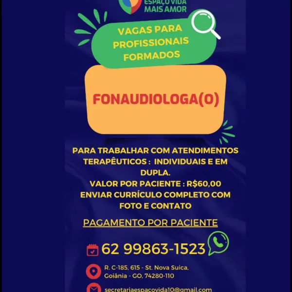 v

VAGAS PARA co}

PROFISSIONAIS
eT Les)

FONAUDIOLOGA(0)

 

PARA TRABALHAR COM ATENDIMENTOS
TERAPEUTICOS: INDIVIDUAIS E EM
DUPLA.

VALOR POR PACIENTE : R$60,00
ENVIAR CURRICULO COMPLETO COM
FOTO E CONTATO

PAGAMENTO POR PACIENTE

62 99863-1523

R. C-185. 615 - St. Nova Suica.
Goiania - GO, 74280-110

 

secretariaespacovidalO@amai!l com a eA
Ue U8)

XU

 
     

4

4
Sa
PARA TRABALHAR COM ATENDIMENTOS

TERAPEUTICOS : INDIVIDUAIS E EM
DUPLA.
VALOR POR PACIENTE : R$60,00
ENVIAR CURRICULO COMPLETO COM
FOTO E CONTATO

PAGAMENTO POR PACIENTE

62 99863-1523 S)

R. C-185, 615 - St. Nova Suica,
Yw Goiania - GO, 74280-110

£ | secretariaespacovidalo@amailcom v

VAGAS PARA co}

PROFISSIONAIS
rte) Pe

FONAUDIOLOGA(0)

 

PARA TRABALHAR COM ATENDIMENTOS
TERAPEUTICOS: INDIVIDUAIS E EM
DUPLA.

VALOR POR PACIENTE : R$60,00
ENVIAR CURRICULO COMPLETO COM
FOTO E CONTATO

PAGAMENTO POR PACIENTE

62 99863-1523 ©

R. C-185, 615 - St. Nova Suica,
Goiania - GO, 74280-110

 

secretariaespacovidalo@amai!...