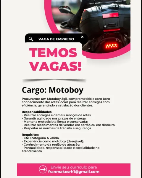 Cargo: Motoboy

Procuramos um Motoboy agil, comprometido e com bom
conhecimento das rotas locais para realizar entregas com
eficiéncia, garantindo a satisfagao dos clientes.

Responsabilidades:

- Realizar entregas e demais servicos de rotas;

- Garantir agilidade nos prazos de entrega;

- Manter a motocicleta limpa e conservada;

- Realizar recebimentos de vendas em cartao ou em dinheiro;
- Respeitar as normas de transito e seguran¢a.

Requisitos:

- CNH categoria A valida;

- Experiéncia como motoboy (desejavel);

- Conhecimento da regiao de atuac¢ao;

- Pontualidade, responsabilidade e cordialidade no
atendimento.

Envie seu curriculo para

franmakesrh1@gmail.com Cargo: Motoboy

Procuramos um Motoboy agil, comprometido e com bom
conhecimento das rotas locais para realizar entregas com
eficiéncia, garantindo a satisfacao dos clientes.

Responsabilidades:

- Realizar entregas e demais servicos de rotas;

- Garantir agilidade nos prazos de entrega;

- Manter a motocicleta limpa e co...