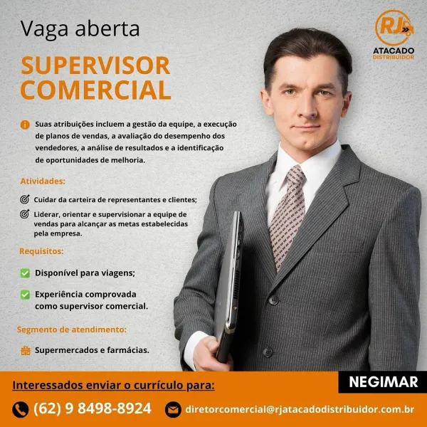 : ‘Vaga aberta

SUPERVISOR
COMERCIAL

@ Suas atribuicoes incluem a gestao da equipe, a execucgao
de planos de vendas, a avaliacdo do desempenho dos
vendedores, a analise de'resultados ea identificagao

   
  
   
  
  
 
 
   
  
  
 
  
 
    

ATACADO
=, DISTRIBUIBOR’ oe

de oportunidades de melhoria.

Atividades:

G Cuidar daicarteira de representantes e clientes;

G Liderar, orfentar € supervisionar a equipe de
vendas para alcancar as metas estabelecidas
pela empresa.

Requisitos:
Disponivel para viagens;

Experiéncia comprovada
como supervisor comercial.

-Segmento de atendimento:

@a Supermercados e farmacias.

NEGIMAR

(62) 9 8498-8924 diretorcomercial@rjatacadodistribuidor.com.br RJb

ATACADO

DISTRIBUIDOR

Vaga aberta

SUPERVISOR
COMERCIAL

©) Suas atribuigoes incluem a gestao da equipe, a execugao
de planos de vendas, a avaliagao do desempenho dos
vendedores, a analise de resultados e a identificagao

   
  
 
   
   
 
  
  
  
  
 
  
  
   

de oportunidades de melhoria...