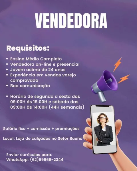 Maa

Requisitos:

® Ensino Médio Completo

® Vendedora on-line e presencial 4

e Jovem acima de 24 anos lA

e Experiéncia em vendas varejo -
comprovada ss ‘

* Boa comunicagdo ‘

e Horario de segunda a sexta das \y
09:00H ds 19:00H e sdbado das
09:00H ds 14:00H (44H semanais)

  
     
  

c

Saldrio fixo + comissGo + premiagées an

Local: Loja de calgados no Setor ae -

Enviar curriculos para:
WhatsApp: (62)99968-2344 Maa

Requisitos:

e Ensino Médio Completo

® Vendedora on-line e presencial

e¢ Jovem acima de 24 anos

° Experiéncia em vendas varejo
comprovada

* Boa comunicagdo

 

¢ Hordrio de segunda a sexta das .
09:00H ds 19:00H e sGbado das

09:00H ds 14:00H (44H semanais)

    
 

Salario fixo + comissGo + premiagées oe)

Local: Loja de calgados no Setor PTE) »

a

Enviar curriculos para:
WhatsApp: (62)99968-2344 A Maa

Requisitos:

° Ensino Médio Completo dL
°® Vendedora on-line e presencial
e Jovem acima de 24 anos /
© Experiéncia em vendas varejo \ so

comprovada (KE
* B...