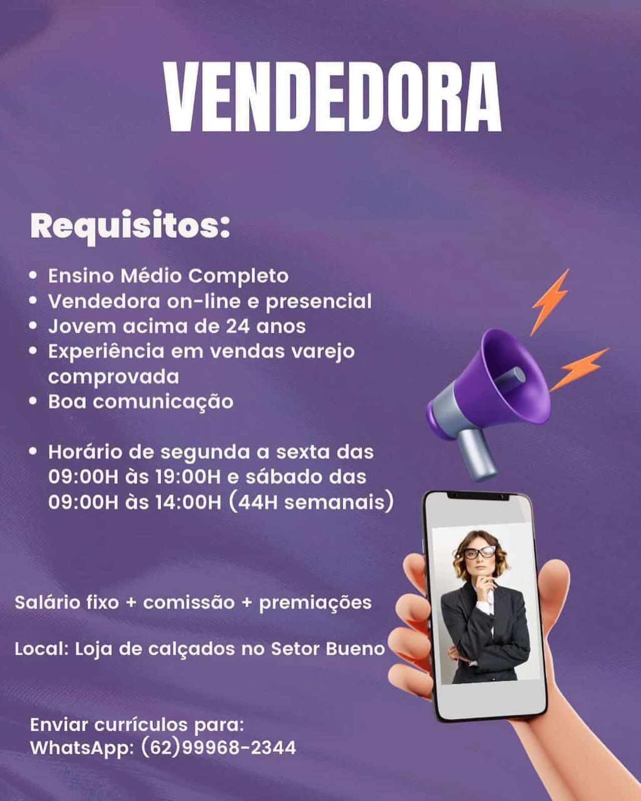 Maa

Requisitos:

® Ensino Médio Completo

® Vendedora on-line e presencial 4

e Jovem acima de 24 anos lA

e Experiéncia em vendas varejo -
comprovada ss ‘

* Boa comunicagdo ‘

e Horario de segunda a sexta das \y
09:00H ds 19:00H e sdbado das
09:00H ds 14:00H (44H semanais)

  
     
  

c

Saldrio fixo + comissGo + premiagées an

Local: Loja de calgados no Setor ae -

Enviar curriculos para:
WhatsApp: (62)99968-2344 Maa

Requisitos:

e Ensino Médio Completo

® Vendedora on-line e presencial

e¢ Jovem acima de 24 anos

° Experiéncia em vendas varejo
comprovada

* Boa comunicagdo

 

¢ Hordrio de segunda a sexta das .
09:00H ds 19:00H e sGbado das

09:00H ds 14:00H (44H semanais)

    
 

Salario fixo + comissGo + premiagées oe)

Local: Loja de calgados no Setor PTE) »

a

Enviar curriculos para:
WhatsApp: (62)99968-2344 A Maa

Requisitos:

° Ensino Médio Completo dL
°® Vendedora on-line e presencial
e Jovem acima de 24 anos /
© Experiéncia em vendas varejo \ so

comprovada (KE
* Boa comunicagdo \

¢ Hordrio de segunda a sexta das \
09:00H ds 19:00H e sdbado das
09:00H ds 14:00H (44H semanais)

  
     
  

S

Salario fixo + comissGo + premiag6es a

Local: Loja de calgados no Setor Bueno @™

em

Enviar curriculos para:
WhatsApp: (62)99968-2344 Maa

i e e
Requisitos:
e Ensino Médio Completo
¢ Vendedora on-line e presencial (i
e¢ Jovem acima de 24 anos é

e Experiéncia em vendas varejo

comprovada 8 . sy
: = \
\

Boa comunicagao

e Hordrio de segunda a sexta das ty
09:00H ds 19:00H e sGbado das
09:00H ds 14:00H (44H semanais)

  
 
 

Salario fixo + comissGo + premiagées ~

Local: Loja de calgados no Setor Bueno

e

Enviar curriculos para:
WhatsApp: (62)99968-2344 A Maa

Requisitos:

® Ensino Médio Completo f

*® Vendedora on-line e presencial y

e Jovem acima de 24 anos /

© Experiéncia em vendas varejo -
comprovada ; —_ yr

* Boa comunicagdo ‘

¢ Horario de segunda a sexta das \.
09:00H ds 19:00H e sdbado das
09:00H ds 14:00H (44H semanais)

  
     
  

iN

Salario fixo + comissGo + premiagées oe

Local: Loja de calgados no Setor ee ~

Enviar curriculos para:
WhatsApp: (62)99968-2344 Maa

Requisitos:

¢ Ensino Médio Completo |

* Vendedora on-line e presencial ll
e Jovem acima de 24 anos Va

© Experiéncia em vendas varejo

comprovada yi ¥ P, .

* Boa comunicagdo

 
   

G
¢ Hordrio de segunda a sexta das .

09:00H ds 19:00H e sGbado das
09:00H ds 14:00H (44H semanais)

  
 
 

Salario fixo + comissGo + premiagées oe

Local: Loja de calgados no Setor Bueno 2

re

Enviar curriculos para:
WhatsApp: (62)99968-2344 A Maa

Requisitos:

® Ensino Médio Completo

* Vendedora on-line e presencial

* Jovem acima de 24 anos

° Experiéncia em vendas varejo
comprovada

* Boa comunicagao aN

* Horario de segunda a sexta das \

09:00H ds 19:00H e sdbado das
09:00H ds 14:00H (44H semanais)

Salario fixo + comissdo + premiagées

  
 

Local: Loja de calgados no Setor Bueno

Crm |

Enviar curriculos para:
WhatsApp: (62)99968-2344 Maa

Requisitos:

e Ensino Médio Completo
* Vendedora on-line e presencial
e Jovem acima de 24 anos

° Experiéncia em vendas varejo
comprovada y > zx

¢ Boa comunicagdo

e Hordrio de segunda a sexta das \
09:00H ds 19:00H e sabado das

09:00H ds 14:00H (44H semanais)

Salario fixo + comissdo + premiagées

Local: Loja de calgados no Setor Bueno

Enviar curriculos para:
WhatsApp: (62)99968-2344 Maat

Requisitos:

* Ensino Medio Completo

* Vendedora on-line e presencial

« Jovem acima de 24 anos

e Experiéncia em vendas varejo
comprovada

* Boa comunicagao \

* Hordrio de segunda a sexta das
09:00H ds 19:00H e sdbado das

09:00H ds 14:00H (44H semanais)

Salario fixo + comissdo + premiagoes

y
Local: Loja de calgados no Setor Bueno

r

 

Enviar curriculos para:
WhatsApp: (62)99968-2344 Maa

Requisitos:

¢ Ensino Médio Completo
* Vendedora on-line e presencial

e Jovem acima de 24 anos

e Experiéncia em vendas varejo
comprovada r ‘\ ya

¢ Boa comunicagdo r

¢ Horario de segunda a sexta das \‘
09:00H as 19:00H e sabado das

09:00H ds 14:00H (44H semanais)

     
 

Saldrio fixo + comissGo + premiacgées

Local: Loja de calgados no Setor Bueno

Enviar curriculos para:
WhatsApp: (62)99968-2344