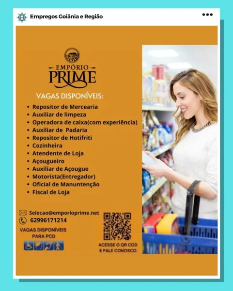 pane Empregos Goiania e Regiao

VAGAS DISPONIVEIS: BS. Empregos Goiania e Regiao

VAGAS DISPONIVEIS: € Empregos Goiania e Regiao

VAGAS DISPONIVEIS: 5. Empregos Goiania e Regiao

VAGAS DISPONIVEIS: € Empregos Goiania e Regiao

VAGAS DISPONIVEIS: BS. Empregos Goiania e Regiao

VAGAS DISPONIVEIS: rane Empregos Goiania e Regido

VAGAS DISPONIVEIS: & Empregos Goiania e Regiado

@

+ EMPORIO ~

PRIME
¢ Repositor de Mercearia ik ~
¢ Auxiliar de limpeza *

¢ Operadora de caixa(com experiéncia) | . ‘ &

 

¢ Auxiliar de Padaria

© Repositor de Hotifriti

¢ Cozinheira

¢ Atendente de Loja

¢ Acougueiro

¢ Auxiliar de Agougue

© Motorista(Entregador)
¢ Oficial de Manuntengao
¢ Fiscal de Loja

  
 

(X) Selecao@emporioprime.net
© 62996171214

VAGAS DISPONIVEIS
PARA PCD oF Empregos Goiania e Regiao

VAGAS DISPONIVEIS: & Empregos Goiania e Regiao

a

+ EMPORIO ~

PRIME
¢ Repositor de Mercearia > ®
¢ Auxiliar de limpeza A

© Operadora de caixa(com experiéncia) | . . pp &

 

¢ Auxiliar de Padaria...