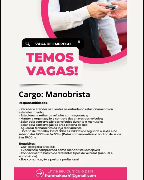 Q. VAGA DE EMPREGO

 

VAGAS!

 

Cargo: Manobrista

Responsabilidades:

- Receber e atender os clientes na entrada do estacionamento ou
estabelecimento;

- Estacionar e retirar os veiculos com seguranga;

- Manter a organizagao e controle das chaves dos veiculos;

- Zelar pela conservacao dos veiculos durante o manuseio;

- Zelar pela conservacao da area externa da loja;

- Aguardar fechamento da loja diariamente.

- Horario de trabalho: Das 9:00hs as 18:00hs de segunda a sexta e no
sabado das 9:00hs as 14:30hs. (Datas comemorativas o horario de saida
é as 19:00hs.

Requisitos:

- CNH categoria B valida;

- Experiéncia comprovada como manobrista (desejavel);

- Conhecimento basico de diferentes tipos de veiculos (manual e
automatico);

- Boa comunicagao e postura profissional;

Envie seu curriculo para

 

franmakesrh1@gmail.com Q VAGA DE EMPREGO

 

VAGAS!

 

Cargo: Manobrista

Responsabilidades:

- Receber e atender os clientes na entrada do estacionamento ou
estabelecimento;

-...