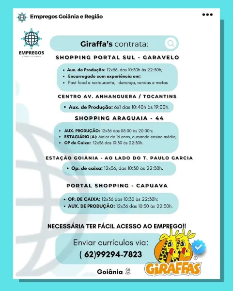 cag Empregos Goiania e Regiao

t Giraffa’s contrata:
EMPREGOS
aa SHOPPING PORTAL SUL - GARAVELO

+ Aux. de Produgdo: 12x36, das 10:30h as 22:50h;

 Encarregado com experiéncia em:
* Fast food e restaurante, lideranga, vendas e metas

CENTRO AV. ANHANGUERA / TOCANTINS
© Aux. de Produgdo: 6x1 das 10:40h as 19:00h.
SHOPPING ARAGUAIA - 44

RODUGAO: 12x36 das 08:00 as 20:00h;
A): Maior de 16 anos, cursando ensino médio;
12x36 das 10:30 Gs 22:30h.
EstacdAo GOLANIA - AO LADO DO T. PAULO GARCIA

le caixa: 12x36, das 10:30 as 22:30h.
we

PORTAL SHOPPING - CAPUAVA © Empregos Goiania e Regiao

 

, Giraffa’s contrata:
EMPREGOS
ae SHOPPING PORTAL SUL - GARAVELO

« Aux. de Produgao: 12x36, das 10:30h as 22:30h;
+ Encarregado com experiéncia em:
« Fast food e restaurante, lideranga, vendas e metas

CENTRO AV. ANHANGUERA / TOCANTINS
© Aux. de Produgao: 6x] das 10:40h as 19:00h.
SHOPPING ARAGUAIA - 44

* AUX. PRODUGAO: 12x36 das 08:00 as 20:00h;
* ESTAGIARIO (A): Maior de 16 anos, cursando ensino m...