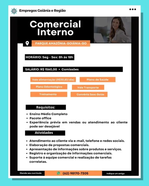 . Empregos Goiania e Regiao

Comercial
Interno

9g PARQUE AMAZONIA-GOIANIA-GO

HORARIO: Seg - Sex: 8h as 18h

SALARIO: R$ 1560,00 + Comissées

Vale alimentagao (R$30,83/dia) Plano de Saude

e Ensino Médio Completo

¢ Pacote office

e Experiéncia prévia em vendas ou atendimento ao cliente
pode ser desejavel

Atendimento ao cliente via e-mail, telefone e redes sociais.
Elaboragao de propostas comerciais.

Apresentagcaéo de informagées sobre produtos e servigos.
Registro e organizagao de informagées comerciais.
Suporte a equipe comercial e realizagao de tarefas
correlatas.

Mande seu curriculo Pcie Cee tater) 5. Empregos Goiania e Regido oes

Comercial
Interno

HORARIO: Seg - Sex: 8h as 18h

RIO: R$ 1560,00 + Com

e Ensino Médio Completo

¢ Pacote office

¢ Experiéncia prévia em vendas ou atendimento ao cliente
pode ser desejavel

Atendimento ao cliente via e-mail, telefone e redes sociais.
Elaboragao de propostas comerciais.

Apresentac4o de informagées sobre produtos e servicos.
Regi...