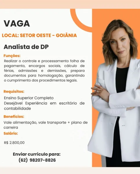VAGA

LOCAL: SETOR OESTE - GOIANIA

Analista de DP

Fung6es:
Realizar o controle e processamento folha de
pagamento, encargos sociais, cdlculo de
férias, admiss6es e demissées, prepara
documentos para homologagdo, garantindo
o cumprimento dos procedimentos legais.

  
  

Requisitos:

Ensino Superior Completo
Desejavel Experiéncia em escrit6ério de
contabilidade

Beneficios:

Vale alimentagao, vale transporte + plano de
carreira

Salario:

R$ 2.800,00

Enviar curriculo para:
(62) 98207-8826 VAGA

LOCAL: SETOR OESTE - GOIANIA

Analista de DP

Funcgoes:

Realizar o controle e processamento folha de
pagamento, encargos sociais, cdlculo de
férias, admiss6es e demissdes, prepara
documentos para homologagdo, garantindo
o cumprimento dos procedimentos legais.

Requisitos:

Ensino Superior Completo
Desejavel Experiéncia em escritorio de
contabilidade

Beneficios:

Vale alimentagao, vale transporte + plano de
carreira

Salario:

R$ 2.800,00

Enviar curriculo para:
(62) 98207-8826 VAGA

LOCAL...