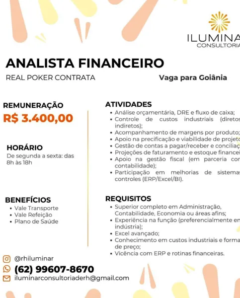 Ny

AS
ILUMINA
CONSULTORIA
ANALISTA FINANCEIRO
REAL POKER CONTRATA Vaga para Goiania

REMUNERAGAO ATIVIDADES

e Analise orgamentaria, DRE e fluxo de caixa;

RS 3.400,00 e Controle de custos industriais (direto:
indiretos);

e Acompanhamento de margens por produto;

e Apoio na precifica¢gao e viabilidade de projet

HORARIO * Gest&o de contas a pagar/receber e concilia¢

e Projecdes de faturamento e estoque finance

De segunda a sexta: das : ie K
g e Apoio na gestao fiscal (em parceria cor

Shas teh contabilidade);
e Particilpagao em melhorias de sistema
controles (ERP/Excel/B)).
BENEFICIOS REQUISITOS
¢ Vale Transporte e Superior completo em Administragao,
¢ Vale Refeicdo Contabilidade, Economia ou areas afins;
e Plano de Satide * Experiéncia na fungao (preferencialmente er

industria);

e Excel avangado;

e Conhecimento em custos industriais e forme
de preco;

e Vicéncia com ERP e rotinas financeiras.

@rhiluminar
© (62) 99607-8670

™ iluminarconsultoriaderh@gmail.com «
=

Wy

ILUMIN...