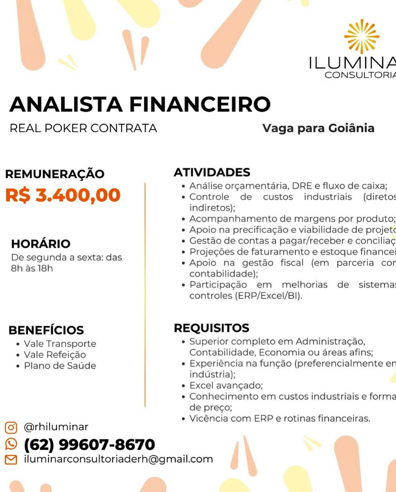 Ny

AS
ILUMINA
CONSULTORIA
ANALISTA FINANCEIRO
REAL POKER CONTRATA Vaga para Goiania

REMUNERAGAO ATIVIDADES

e Analise orgamentaria, DRE e fluxo de caixa;

RS 3.400,00 e Controle de custos industriais (direto:
indiretos);

e Acompanhamento de margens por produto;

e Apoio na precifica¢gao e viabilidade de projet

HORARIO * Gest&o de contas a pagar/receber e concilia¢

e Projecdes de faturamento e estoque finance

De segunda a sexta: das : ie K
g e Apoio na gestao fiscal (em parceria cor

Shas teh contabilidade);
e Particilpagao em melhorias de sistema
controles (ERP/Excel/B)).
BENEFICIOS REQUISITOS
¢ Vale Transporte e Superior completo em Administragao,
¢ Vale Refeicdo Contabilidade, Economia ou areas afins;
e Plano de Satide * Experiéncia na fungao (preferencialmente er

industria);

e Excel avangado;

e Conhecimento em custos industriais e forme
de preco;

e Vicéncia com ERP e rotinas financeiras.

@rhiluminar
© (62) 99607-8670

™ iluminarconsultoriaderh@gmail.com «
=

Wy

ILUMINA
ANALISTA FINANCEIRO
REAL POKER CONTRATA Vaga para Goiania

REMUNERAGAO ATIVIDADES

« Analise orgamentaria, DRE e fluxo de caixa;

RS 3.400,00 « Controle de custos industriais (direto:s
indiretos);

« Acompanhamento de margens por produto;

* Apoio na precificagao e viabilidade de projet«

HORARIO « Gestao de contas a pagar/receber e concilia¢

« Projecdes de faturamento e estoque finance’

De segunda a sexta: das ; 5 : :
e Apoio na gestao fiscal (em parceria cor

on as. ten contabilidade);
e Participag¢ao em melhorias de sistema:
controles (ERP/Excel/B)).
BENEFICIOS REQUISITOS
¢ Vale Transporte « Superior completo em Administragao,
* Vale Refeicdo Contabilidade, Economia ou areas afins;
¢ Plano de Satide * Experiéncia na fungao (preferencialmente er

industria);

« Excel avancado;

« Conhecimento em custos industriais e forma
de preco;

« Vicéncia com ERP e rotinas financeiras.

@rhiluminar
© (62) 99607-8670

™ iluminarconsultoriaderh@gmail.com MZ

AS
ILUMINA
CONSULTORI/
ANALISTA FINANCEIRO
REAL POKER CONTRATA Vaga para Goiania

REMUNERAGAO ATIVIDADES

e Analise orgamentaria, DRE e fluxo de caixa;

RS 3.400,00 e Controle de custos industriais (direto:
indiretos);

e Acompanhamento de margens por produto;

e Apoio na precificagao e viabilidade de projet¢

HORARIO ° Gestao de contas a pagar/receber e conciliag

e Projecdes de faturamento e estoque finance

De segunda a sexta: das a es . "
i) e Apoio na gestao fiscal (em parceria cor

8h as 18h contabilidade);
e Participagao em melhorias de sistema
controles (ERP/Excel/B)).
BENEFICIOS REQUISITOS
¢ Vale Transporte e Superior completo em Administragao,
e Vale Refeicdo Contabilidade, Economia ou areas afins;
e Plano de Satide ¢ Experiéncia na fungao (preferencialmente er

industria);

e Excel avangado;

e Conhecimento em custos industriais e forma
de prego;

e Vicéncia com ERP e rotinas financeiras.

@rhiluminar
© (62) 99607-8670

™ iluminarconsultoriaderh@gmail.com NZ

-_ =>

ILUMINZ
ANALISTA FINANCEIRO
REAL POKER CONTRATA Vaga para Goiania

REMUNERAGAO ATIVIDADES

« Analise orgamentaria, DRE e fluxo de caixa;

RS 3.400,00 « Controle de custos industriais (diretos
indiretos);

« Acompanhamento de margens por produto;

¢ Apoio na precificagao e viabilidade de projetc

HORARIO * Gestao de contas a pagar/receber e concilia¢

« Projecdes de faturamento e estoque finance’

De segunda a sexta: das , . : ;
e Apoio na gestao fiscal (em parceria cor

sore Kear contabilidade);
e Participag¢ao em melhorias de _ sistema:
controles (ERP/Excel/B)).
BENEFICIOS REQUISITOS
¢ Vale Transporte « Superior completo em Administragao,
Vale Refeicao Contabilidade, Economia ou areas afins;
« Plano de Saude « Experiéncia na func¢ao (preferencialmente en

industria);

e Excel avangado;

¢« Conhecimento em custos industriais e forma
de prego;

e Vicéncia com ERP e rotinas financeiras.

@rhiluminar
(©) (62) 99607-8670

™) iluminarconsultoriaderh@gmail.com Mw

AS
ILUMINA
CONSULTORI/
ANALISTA FINANCEIRO
REAL POKER CONTRATA Vaga para Goiania

REMUNERAGAO ATIVIDADES

e Analise orgamentaria, DRE e fluxo de caixa;

RS 3.400,00 ¢ Controle de custos industriais (direto:
indiretos);

« Acompanhamento de margens por produto;

e Apoio na precificagado e viabilidade de projet¢

HORARIO * Gestdo de contas a pagar/receber e concilia¢

e Projegdes de faturamento e estoque finance

Deisegunida 6 sexte das e Apoio na gestdo fiscal (em parceria cor

oh as 16h contabilidade):
e Particilpagd4o em melhorias de sistema
controles (ERP/Excel/B)).
BENEFICIOS REQUISITOS
¢ Vale Transporte ¢ Superior completo em Administragao,
* Vale Refeicdo Contabilidade, Economia ou areas afins;
¢ Plano de Satide ¢ Experiéncia na fungao (preferencialmente er

industria);

e Excel avangado;

e Conhecimento em custos industriais e forma
de prego;

e Vicéncia com ERP e rotinas financeiras.

@rhiluminar
© (62) 99607-8670

™ iluminarconsultoriaderh@gmail.com Nv

= =

ILUMINA
ANALISTA FINANCEIRO
REAL POKER CONTRATA Vaga para Goiania

REMUNERAGAO ATIVIDADES

« Analise orgamentaria, DRE e fluxo de caixa;

RS 3.400,00 e Controle de custos industriais (diretos
indiretos);

« Acompanhamento de margens por produto;

¢ Apoio na precificagao e viabilidade de projet«

HORARIO * Gestao de contas a pagar/receber e concilia¢

* Projecdes de faturamento e estoque finance’

De segunda a sexta: das . = : :
e Apoio na gestao fiscal (em parceria cor

Shas 16h contabilidade);
e Participag¢ao em melhorias de sistema:
controles (ERP/Excel/BI).
BENEFICIOS REQUISITOS
¢ Vale Transporte e Superior completo em Administra¢gao,
« Vale Refeicao Contabilidade, Economia ou areas afins;
« Plano de Saude « Experiéncia na fungao (preferencialmente er

industria);

« Excel avancado;

« Conhecimento em custos industriais e forma
de prego;

e Vicéncia com ERP e rotinas financeiras.

@rhiluminar
©) (62) 99607-8670

™) iluminarconsultoriaderh@gmail.com >_>
NZ
\ AWS
ILUMINA

CONSULTORIA

ANALISTA FINANCEIRO

REAL POKER CONTRATA Vaga para Goiania

REMUNERAGAO ATIVIDADES

e Analise orgamentaria, DRE e fluxo de caixa;

RS 3.400,00 e Controle de custos industriais (direto:
indiretos);

e Acompanhamento de margens por produto;

e Apoio na precificagao e viabilidade de projet¢

HORARIO ° Gestéo de contas a pagar/receber e concilia¢

¢ Projegdes de faturamento e estoque finance!

De segunda a sexta: das e Apoio na gestdo fiscal (em parceria cor

8h as18h contabilidade);
e Participagado em melhorias de _ sistema:
controles (ERP/Excel/B)).
BENEFICIOS REQUISITOS
¢ Vale Transporte ¢ Superior completo em Administra¢ao,
° Vale Refeicdo Contabilidade, Economia ou areas afins;
e Plano de Satde e Experiéncia na fungao (preferencialmente en
industria);
e Excel avangado;
* Conhecimento em custos industriais e forme
de preco;
e Vicéncia com ERP e rotinas financeiras.
(Q) @rhiluminar

© (62) 99607-8670 \ a
™ iluminarconsultoriaderh@gmail.com j
a a f ILUMINA

CONSULTORIA

ANALISTA FINANCEIRO

REAL POKER CONTRATA Vaga para Goiania

REMUNERAGAO ATIVIDADES

e Analise orcamentaria, DRE e fluxo de caixa;

RS 3.400,00 * Controle “Ye custos industriais  (diretos
indiretos);

« Acompanhamento de margens por produto;

« Apoio na precificagao e viabilidade de projetc

HORARIO * Gestao de contas a pagar/receber e concilia¢

« Projecoes de faturamento e estoque finance’

De segunda a sexta: das 4 ~ . :
« Apoio na gestao fiscal (em parceria cor

8h as 18h contabilidade);
e Participag¢do em melhorias de sistema:
controles (ERP/Excel/B)).
BENEFICIOS REQUISITOS
¢ Vale Transporte * Superior completo em Administragao,
* Vale Refeicdo Contabilidade, Economia ou areas afins;
« Plano de Saude « Experiéncia na func¢ao (preferencialmente en

industria);

« Excel avancado;

*« Conhecimento em custos industriais e forma
de preco;

« Vicéncia com ERP e rotinas financeiras.

@rhiluminar
© (62) 99607-8670

™ iluminarconsultoriaderh@gmail.com -
NZ
\ Zs
ILUMINA

CONSULTORIA

ANALISTA FINANCEIRO

REAL POKER CONTRATA Vaga para Goiania

REMUNERAGAO ATIVIDADES

e Analise orgamentaria, DRE e fluxo de caixa;

RS 3.400,00 e Controle de custos industriais (direto:
indiretos);

e Acompanhamento de margens por produto;

e Apoio na precificagao e viabilidade de projet

HORARIO e Gestéo de contas a pagar/receber e concilia¢

e Projegdes de faturamento e estoque finance’

De segunda a sexta: das e Apoio na gestdo fiscal (em parceria cor

8h as 18h contabilidade);
e Participagdo em melhorias de sistema
controles (ERP/Excel/BI).
BENEFICIOS REQUISITOS
¢ Vale Transporte e Superior completo em Administra¢ao,
° Vale Refeicdo Contabilidade, Economia ou areas afins;
¢ Plano de Sadde e Experiéncia na fung¢ao (preferencialmente en
industria);
e Excel avangado;
* Conhecimento em custos industriais e forme
de prego;
e Vicéncia com ERP e rotinas financeiras.
() @rhiluminar

© (62) 99607-8670 | \
™ iluminarconsultoriaderh@gmail.com
a a f ILUMINA

CONSULTORIA

ANALISTA FINANCEIRO

REAL POKER CONTRATA Vaga para Goiania

REMUNERAGAO ATIVIDADES

e Analise or¢amentaria, DRE e fluxo de caixa;

RS 3.400,00 ¢ Controle vee custos industriais (diretos
indiretos);

« Acompanhamento de margens por produto;

« Apoio na precificagao e viabilidade de projetc

HORARIO * Gestao de contas a pagar/receber e concilia¢

« Projecoes de faturamento e estoque finance

De segunda a sexta: das : ~ . :
« Apoio na gestao fiscal (em parceria cor

8h as 18h contabilidade);
* Participag¢ao em melhorias de sistema:
controles (ERP/Excel/B)).
BENEFICIOS REQUISITOS
* Vale Transporte * Superior completo em Administragao,
* Vale Refeicdo Contabilidade, Economia ou areas afins;
¢ Plano de Saude « Experiéncia na funcao (preferencialmente en

industria);

« Excel avangado;

*« Conhecimento em custos industriais e forma
de preco;

« Vicéncia com ERP e rotinas financeiras.

@rhiluminar
© (62) 99607-8670

™_ iluminarconsultoriaderh@gmail.com