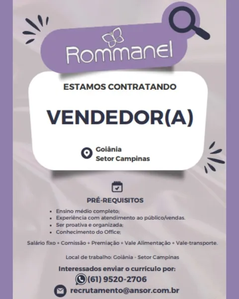 ESTAMOS CONTRATANDO

VENDEDOR(A)

 

4
jania
oO nae Campinas ="
6
PRE-REQUISITOS
« Ensino médio completo;

« Experiéncia com atendimento ao publico/vendas.
« Ser proativa e organizada;
s Conhecimento do Office;

Salario fixo + Comissao + Premiacao « Vale Alimentacao + Vale-transporte.
Local de trabalho: Goiania - Setor Campinas
Interessados enviar o curriculo por:
@\(E1) 9520-2706
2 recrutamento@ansor.com.br ESTAMOS CONTRATANDO

VENDEDOR(A)

Goiania Py

 

Setor Campinas

PRE-REQUISITOS

* Ensino médio completo;

+ Experiéncia com atendimento ao publico/vendas.
« Ser proativa e organizada;

* Conhecimento do Office;

Salario fixo + Comissao + Premiacao + Vale Alimentacao + Vale-transporte.

Sa

Local de trabalho: Goiania - Setor Campinas
Interessados enviar o curriculo por:
@\(61) 9520-2706
© recrutamento@ansor.com.br 8

Rommanel

  

ESTAMOS CONTRATANDO
VENDEDOR(A)
Goiania 4,
oO Setor Campinas —
ea
6
PRE-REQUISITOS

e Experiéncia com atendimento ao publico/vendas.
« Ser proativa e ...