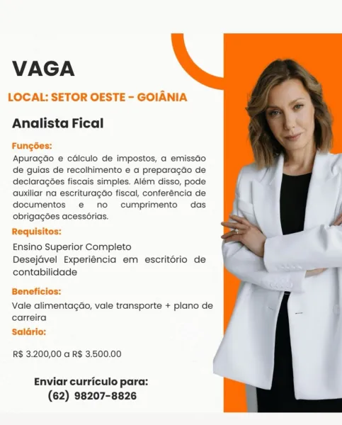 VAGA

LOCAL: SETOR OESTE - GOIANIA

  
  

Analista Fical

Fungées:
Apuragdo e cdlculo de impostos, a emissGo
de guias de recolhimento e a preparagdo de
declaragées fiscais simples. Alem disso, pode
auxiliar na escrituragao fiscal, conferéncia de
documentos e@ no cumprimento das
obrigag6es acessérias.

Requisitos:
Ensino Superior Completo

Desejavel Experiéncia em escritério de
contabilidade

Beneficios:

Vale alimentagGo, vale transporte + plano de
carreira

Salario:

R$ 3.200,00 a R$ 3.500.00

Enviar curriculo para:
(62) 98207-8826 VAGA

LOCAL: SETOR OESTE - GOIANIA

  
  

Analista Fical

FungGes:
Apuragdo e cadlculo de impostos, a emissdo
de guias de recolhimento e a preparagdo de
declaragoes fiscais simples. Alem disso, pode
auxiliar na escrituragdo fiscal, conferéncia de
documentos e@ no cumprimento das
obrigagoes acessorias.

Requisitos:
Ensino Superior Completo

Desejdvel Experiéncia em escritorio de
contabilidade

Beneficios:

Vale alimentagdao, vale transporte + plano de
c...