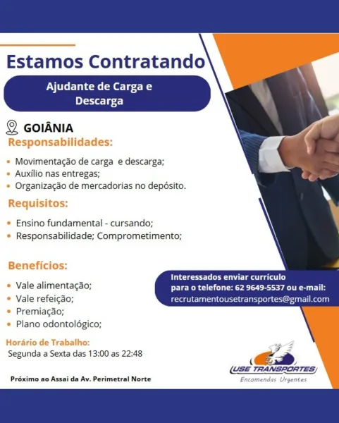 Estamos Contratando

Ajudante de Cargae
Descarga

 
 
 
  
 
 
   
 
  
   
     
   

© GolANIA
Responsabilidades:

e Movimentagdo de carga e descarga;
* Auxilio nas entregas;
* Organizacao de mercadorias no deposito.

Requisitos:

¢ Ensino fundamental - cursando;
¢ Responsabilidade; Comprometimento;

Beneficios:

Interessados enviar curriculo
* Vale alimentagao; para o telefone: 62 9649-5537 ou e-mail:
* Vale refeicado; recrutamentousetransportes@gmail.com

* Premiagao;
* Plano odontoldgico;

Horario de Trabalho: FZ
Segunda a Sexta das 13:00 as 22:48 i €é=
(USE TRANSPORTES;

Préximo ao Assai da Av. Perimetral Norte Encomendas Urgentes Estamos Contratando

Ajudante de Cargae
eT-TX eT gf)

 
 
 
  
 
 
   
  
 
 
 
   
     

© GoIANIA
Responsabilidades:

* Movimentacao de carga e descarga;
* Auxilio nas entregas;
* Organizagéo de mercadorias no depésito.

Requisitos:

* Ensino fundamental - cursando;
e Responsabilidade; Comprometimento;

Beneficios:

ites tle a ee ae)
» Vale alimen...