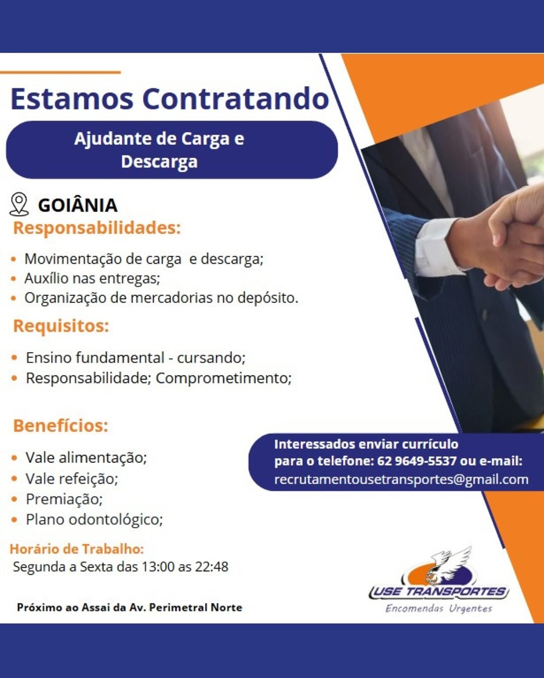 Estamos Contratando

Ajudante de Cargae
Descarga

 
 
 
  
 
 
   
 
  
   
     
   

© GolANIA
Responsabilidades:

e Movimentagdo de carga e descarga;
* Auxilio nas entregas;
* Organizacao de mercadorias no deposito.

Requisitos:

¢ Ensino fundamental - cursando;
¢ Responsabilidade; Comprometimento;

Beneficios:

Interessados enviar curriculo
* Vale alimentagao; para o telefone: 62 9649-5537 ou e-mail:
* Vale refeicado; recrutamentousetransportes@gmail.com

* Premiagao;
* Plano odontoldgico;

Horario de Trabalho: FZ
Segunda a Sexta das 13:00 as 22:48 i €é=
(USE TRANSPORTES;

Préximo ao Assai da Av. Perimetral Norte Encomendas Urgentes Estamos Contratando

Ajudante de Cargae
eT-TX eT gf)

 
 
 
  
 
 
   
  
 
 
 
   
     

© GoIANIA
Responsabilidades:

* Movimentacao de carga e descarga;
* Auxilio nas entregas;
* Organizagéo de mercadorias no depésito.

Requisitos:

* Ensino fundamental - cursando;
e Responsabilidade; Comprometimento;

Beneficios:

ites tle a ee ae)
» Vale alimentacao; PCR aye cece Sula
* Vale refeicao; recrutamentousetransportes@gmail.com

© Premiagao;
e Plano odontoldgico;

Horario de Trabalho:

Segunda a Sexta das 13:00 as 22:48 a
° ce

(USE TRANSPORTES)

Préximo ao Assai da Av. Perimetral Norte Enc.

das Urgentes Estamos Contratando

Ajudante de Cargae
Descarga

 
 
 
  
 
 
   
 
  
   
     
   

© GolANIA
Responsabilidades:

* Movimentacdo de carga e descarga;
* Auxilio nas entregas;
* Organizacdo de mercadorias no depésito.

Requisitos:

* Ensino fundamental - cursando;
* Responsabilidade; Comprometimento;

Beneficios:

Interessados enviar curriculo
* Vale alimentagao; para o telefone: 62 9649-5537 ou e-mail:
* Vale refeicao; recrutamentousetransportes@gmail.com

© Premiagao;
¢ Plano odontoldgico;

Horario de Trabalho: FZ
Segunda a Sexta das 13:00 as 22:48 ‘ és
(USE TRANSRORTES)

Préximo ao Assai da Av. Perimetral Norte Encomendas Urgentes Estamos Contratando

Ajudante de Cargae
eT-EX e164)

 
 
   
 
 
   
  
 
 
 
   
       

© GoIANIA
Responsabilidades:

* Movimentacao de carga e descarga;
* Auxilio nas entregas;
* Organizacgéo de mercadorias no depésito.

Requisitos:

° Ensino fundamental - cursando;
e Responsabilidade; Comprometimento;

Beneficios:

ieee li la ea tls)
e Vale alimentagao; para o telefone: 62 9649-5537 ou e-mail:
* Vale refeigao; recrutamentousetransportes@gmail.com

© Premiacao;
e Plano odontoldgico;

Horario de Trabalho:

Segunda a Sexta das 13:00 as 22:48 ae
a Cea

(USE TRANSPORTES)

Préximo ao Assai da Av. Perimetral Norte Encomendas Urgentes Estamos Contratando

Ajudante de Cargae
Descarga

 
 
 
  
 
 
   
  
 
 
 
  
   
     

© GolANIA
Responsabilidades:

* Movimentacdo de carga e descarga;
* Auxilio nas entregas;
* Organizacao de mercadorias no deposito.

Requisitos:

¢ Ensino fundamental - cursando;
¢ Responsabilidade; Comprometimento;

Beneficios:

Interessados enviar curriculo
* Vale alimentagao; para o telefone: 62 9649-5537 ou e-mail:
* Vale refeicao; recrutamentousetransportes@gmail.com

© Premiagao;
¢ Plano odontoldgico;

Horario de Trabalho: FZ
Segunda a Sexta das 13:00 as 22:48 ‘ €é.a
(USE TRANSPORTES;

Préximo ao Assai da Av. Perimetral Norte Encomendas Urgentes Estamos Contratando

Ajudante de Cargae
ele 6 24)

 
 
   
 
 
   
  
 
 
 
   
       

© GoIANIA
Responsabilidades:

* Movimentacao de carga e descarga;
° Auxilio nas entregas;
* Organizacgéo de mercadorias no depésito.

Requisitos:

e Ensino fundamental - cursando;
e Responsabilidade; Comprometimento;

Beneficios:

tet lta eg ae)
* Vale alimentacao; para o telefone: 62 9649-5537 ou e-mail:
* Vale refeicao; recrutamentousetransportes@gmail.com

© Premiacao;
e Plano odontoldgico;

Horario de Trabalho:

FF
Segunda a Sexta das 13:00 as 22:48
A Ca

(USE TRANSPORTES)

Préximo ao Assai da Av. Perimetral Norte Encomendas Urgentes Estamos Contratando

Ajudante de Cargae
Descarga

 
 
   
 
 
   
  
 
 
 
  
  
     

© GOIANIA
Responsabilidades:

* Movimentacao de carga e descarga;
¢ Auxilio nas entregas;
* Organizacado de mercadorias no deposito.

Requisitos:

e Ensino fundamental - cursando;
¢ Responsabilidade; Comprometimento;

Beneficios:
Interessados enviar curriculo

¢ Vale alimentagao; para o telefone: 62 9649-5537 ou e-mail:
° Vale refeicao; recrutamentousetransport atl Reolanl
© Premiagao;

¢ Plano odontolégico;

Hordario de Trabalho: ee
Segunda a Sexta das 13:00 as 22:48 ‘ és
ae
(GSE TRANSPORTES/

Préximo ao Assai da Av. Perimetral Norte Encomendas Urgentes Estamos Contratando

Ajudante de Cargae
oT -EY a1 gf.)

© GOIANIA

Movimentacao de carga e descarga;
Auxilio nas entregas;
Organizacdo de mercadorias no depdsito.

Ensino fundamental - cursando;
Responsabilidade; Comprometimento;

. . tee TCE LE aaa)
Vale alimentagao; Peer Mya Cece A Suri

Vale refeicao; recrutamentousetransportes@gmail.com
Premiacdao;
Plano odontoldgico;

Segunda a Sexta das 13:00 as 22:48 a 7
8 ED

(USE TRANSPORTES,

Préximo ao Assai da Av. Perimetral Norte Estamos Contratando

Ajudante de Cargae
Descarga

 
 
 
  
 
 
   
  
 
 
 
   
  
      

© GOIANIA
Responsabilidades:

¢ Movimentacao de carga e descarga;
¢ Auxilio nas entregas;
¢ Organizacao de mercadorias no depdosito.

Requisitos:

¢ Ensino fundamental - cursando;
© Responsabilidade; Comprometimento;

Beneficios:
Interessados enviar curriculo

¢ Vale alimentacao; Pele RRC Sle Pay CEE ean eat
© Vale refeicdo;
© Premiagao;

¢ Plano odontoldgico;

Horario de Trabalho:
Segunda a Sexta das 13:00 as 22:48
¢ yy

Préximo ao Assai da Av. Perimetral Norte Encomendas Urgentes Estamos Contratando

Ajudante de Cargae
ole] 6-5.)

@ GOIANIA

Movimentacao de carga e descarga;
Auxilio nas entregas;
Organizacdo de mercadorias no depdsito.

Ensino fundamental - cursando;
Responsabilidade; Comprometimento;

. . Ue Te LT Tats eats)
Vale alimentacdo; para o telefone: 62 9649-5537 ou e-mail:

Vale refeicao; recrutamentousetransportes@gmail.com
Premiacdo;
Plano odontoldgico;

Segunda a Sexta das 13:00 as 22:48 ‘S
ECD
(USE TRANSPORTES,

Préximo ao Assai da Av. Perimetral Norte