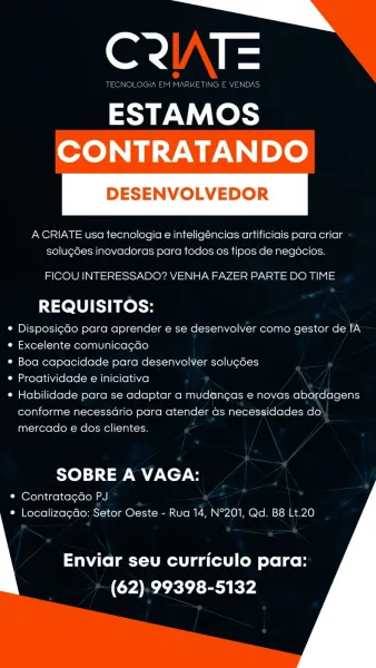 i,
or a

ESTAMOS
CONTRATANDO

DESENVOLVEDOR

 

A CRIATE usa tecnologia e inteligéncias artificiais para criar
solug¢des inovadoras para todos os tipos de negocios.

FICOU INTERESSADO? VENHA FAZER PARTE DO TIME

REQUISITOS:

¢ DisposicGo para aprender e se desenvolver como gestor de IA
e Excelente comunica¢do

¢ Boa capacidade para desenvolver solu¢ées

e Proatividade e iniciativa

¢ Habilidade para se adaptar a mudang¢as e novas abordagens

conforme necessario para atender ds necessidades do
mercado e dos clientes.

SOBRE A VAGA:

* Contratagao PJ
e Localizacdo: Setor Oeste - Rua 14, N°201, Qd. B8 Lt.20

 
    

Enviar seu curriculo para:
(CYA PEL TY Ry er

TECNOLOGIA EM MARKETING E VENDAS.

ESTAMOS

 

ACRIATE usa tecnologia e inteligéncias artificiais para criar
solug6es inovadoras para todos os tipos de negocios.

FICOU INTERESSADO? VENHA FAZER PARTE DO TIME

REQUISITOS:

¢ DisposigGo para aprender e se desenvolver como gestor de IA
e Excelente comunicagdo

* Boa capacidade para...