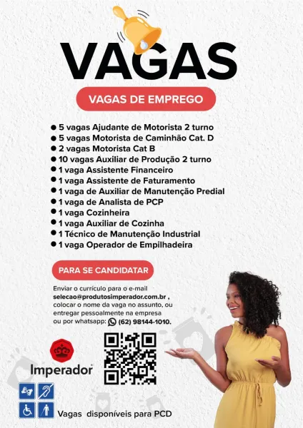 Am,

VAGAS

VAGAS DE EMPREGO

e@ 5 vagas Ajudante de Motorista 2 turno
e@ 5 vagas Motorista de Caminhao Cat. D
®@ 2 vagas Motorista Cat B

@ 10 vagas Auxiliar de Produgao 2 turno
® 1 vaga Assistente Financeiro

© 1 vaga Assistente de Faturamento

® 1 vaga de Auxiliar de Manutencao Predial
®@ 1 vaga de Analista de PCP

® 4 vaga Cozinheira

® 1 vaga Auxiliar de Cozinha

® 14 Técnico de Manutencao Industrial

® 1vaga Operador de Empilhadeira

PARA SE CANDIDATAR

Enviar o curriculo para o e-mail

selecao@produtesimperador.com.br ,
colocar o nome da vaga no assunto, ou
entregar pessoalmente na empresa

ou por whatsapp: (©) (62) 98144-1010.

Imperador

Vagas disponiveis para PCD >

VAGAS

VAGAS DE EMPREGO

@ 5 vagas Ajudante de Motorista 2 turno
@ 5 vagas Motorista de Caminhao Cat. D
@ 2 vagas Motorista Cat B

@ 10 vagas Auxiliar de Produgao 2 turno
® 1 vaga Assistente Financeiro

® 1 vaga Assistente de Faturamento

® 1 vaga de Auxiliar de Manutencao Predial
® 1 vaga de Analista de PCP

®...