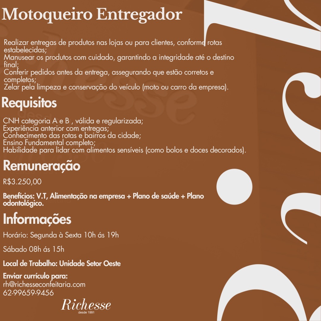 Motoqueiro Entregador

Realizar entregas de produtos nas lojas ou para clientes, conformd rotas
estabelecidas;

Manuseer os produtos com cuidado, garantindo a integridade até o destino
iitelH

letetn ime letorteln oe MCMC eRe Eecellol te Rel R ceo eos
completos;

Zelar pela limpeza e conservacao do veiculo (mote ou carro da empresa).

Ne Et (ek)

CNH categoria A eB , valida e regularizada;
Experiéncia anterior com entregas;
Conhecimento das rotas e bairros da cidade;

Ensino Fundamental completo;
Habilidade para lidar com alimentos sensiveis (como bolos e doces decorados}.

Remuneracao
R$3.250,00

Beneficios: V.T, AlimentacGo na empresa + Plano de sade + Plano
odontoldgico.

Informacdes
Hordrio: Segunda 4 Sexta 10h ds 19h

Sabado O8h ds 15h
Local de Trabalho: Unidade Setor Oeste

NIL oe elke
yale colnet Reel
62-99659-9456

Witla taste

ene Motoqueiro Entregador

Realizar entregas de produtos nas lojas ou para clientes, conformd rotas
estabelecidas;

fe 0s produtos com cuidado, garantindo a integridade até o destino
inal;

Cen eam ecels een eon: Rene Mercere ee astro roi
completos;

Zelar pela limpeza e conservacao do veiculo (moto ou carro da empresa).

oa
Requisitos

ON a Rerel ofoio PAM eM Mell(e(oR-Mi-te[1] (oI <01e.o)
Experiéncia anterior com entregas;
Conhecimento das rotas e bairros da cidade;

Ensino Fundamental completo;
Habilidade para lidar com alimentos sensiveis (como bolos e doces decorados).

Remuneracao
R$3.250,00

Beneficios; V.T, Alimentacéio na empresa + Plano de sade + Plano
odontolégico.

Informacdes
Hordrio: Segunda & Sexta 10h ds 19h

Sdbado O8h ds 15h

Local de Trabalho: Unidade Setor Oeste

aimee oy ote
th@richesseconfeitaria.com

62-99659-9456
AVIe Nate

tT Motoqueiro Entregador

Realizar entregas de produtos nas lojas ou para clientes, conformd rotas
estabelecidas;

Ne os produtos com cuidado, garantindo a integridade até o destino
inal;

Conterir pedidos antes da entrega, assegurando que estdo corretos e
completos;

Zelar pela limpeza e conservacdo do veiculo (moto ou carro da empresa).

Requisitos

CNH categoria A e B , valida e regularizada;
Experiéncia anterior com entregas;
Conhecimento das rotas e bairros da cidade;

Ensino Fundamental completo;
Habilidade para lidar com alimentos sensiveis (como bolos e doces decorados).

Remuneracao
R$3.250,00

Beneficios: V.T, Alimentagao na empresa + Plano de saude + Plano
odontolégico.

Informacdes
Hordrio: Segunda & Sexta 10h ds 19h

Sdabado O8h ds 15h
Local de Trabalho: Unidade Setor Oeste

NTU oe elke
lites elnino Reo
62-99659-9456

Richesse

ees Motoqueiro Entregador

Realizar entregas de produtos nas lojas ou para clientes, conformd rotas
EXscel of=\(-\el(e (oH

Manusear os produtos com cuidado, garantindo a integridade até o destino
final;

Conterir pedidos antes da entrega, assegurando que estdo corretos e
oltre

Zelar pela limpeza e conservacdo do veiculo (moto ou carro da empresa).

Requisitos

CNH categoria A e B , valida e regularizada;
Experiéncia anterior com entregas;
Conhecimento das rotas e bairros da cidade;

Ensino Fundamental completo;
Habilidade para lidar com alimentos sensiveis (como bolos e doces decorados).

Remuneracao
R$3.250,00

Ee tee un ouietae Me Rul ute eg ils el co ead a (oli)
feelin

Informacdes
Hordrio: Segunda a Sexta 10h ds 19h

Sdbado 08h ds 15h
Local de Trabalho: Unidade Setor Oeste

Enviar curriculo para:
ideo eolni ele Reoln

62-99659-9456
VAVIe Nase

eade 1981 Motoqueiro Entregador

Realizar entregas de produtos nas lojas ou para clientes, conformd rotas
estabelecidas;

aaa 08 produtos com cuidado, garantindo a integridade até o destino
inal;

Conferir pedidos antes da entrega, assegurando que estdo corretos e

elite recy

Zelar pela limpeza e conservacdo do veiculo (moto ou carro da empresa).

Requisitos

CNH categoria A eB , valida e regularizada;
aorta Nee Re lal MolIR-NIt-¢ el
Conhecimento das rotas e bairros da cidade;

Ensino Fundamental completo;
Habilidade para lidar com alimentos sensiveis (como bolos e doces decorados).

Remuneracao
R$3.250,00

Beneficios: V.T, Alimentacao na empresa + Plano de sade + Plano
odontoldgico.

Informacdes

Hordrio: Segunda a Sexta 10h ds 19h
Sdbado O8h ds 15h

Local de Trabalho: Unidade Setor Oeste

NCU oe elt
th@richesseconfeitaria.com

62-99659-9456
Vata taste

coor Motoqueiro Entregador

Realizar entregas de produtos nas lojas ou para clientes, conformd rotas
estabelecidas;

Manusear os produtos com cuidado, garantindo a integridade até o destino
final;

Conterir pedidos antes da entrega, assegurando que estdo corretos e

elite ier

Zelar pela limpeza e conservacdo do veiculo (moto ou carro da empresa).

oa
Requisitos

CNH categoria A eB , valida e regularizada;
Experiéncia anterior com entregas;
Conhecimento das rotas e bairros da cidade;

Ensino Fundamental completo;
Habilidade para lidar com alimentos sensiveis (como bolos e doces decorados).

Remuneracao
R$3.250,00

ENA Cults ( Mie Rois Beg ole Meio ag le)
eee

Informacdes
Hordrio: Segunda G Sexta 10h ds 19h

Sdbado 08h ds 15h
Local de Trabalho: Unidade Setor Oeste

Enviar curriculo para:
Tinea eon lleltre Reon

62-99659-9456
VAVIo Late

cer Motoqueiro Entregador

Realizar entregas de produtos nas lojas ou para clientes, conformd rotas
estabelecidas;

Manusear os produtos com cuidado, garantindo a integridade até o destino
final:

Conterir pedidos antes da entrega, assegurando que estdo corretos e
ee alee

Zelar pela limpeza e conservacdo do veiculo (moto ou carro da empresa).

Requisitos

CNH categoria A eB , valida e regularizada;
Experiéncia anterior com entregas;
Conhecimento das rotas e bairros da cidade;

Ensino Fundamental completo;
Habilidade para lidar com alimentos sensiveis (como bolos e doces decorados).

Remuneracao
R$3.250,00

ENA ule ss (MUR) ccc Rem a eae Re Meroe ea ae)
Pre eeiaen

Informacdes
Hordrio: Segunda 4 Sexta 10h ds 19h

Sdbado O8h ds 15h
Local de Trabalho: Unidade Setor Oeste

Enviar curriculo para:
th@richesseconfeitaria.com
62-99659-9456

Richesse

eae Motoqueiro Entregador

Realizar entregas de produtos nas lojas ou para clientes, conformd rotas
estabelecidas;

He os produtos com cuidado, garantindo a integridade até o destino
inal;

Conferir pedidos antes da entrega, assegurando que estdo corretos e

elle cue

Peed ool il yeh Moon jersso oR oN aro Reco eMule Te) h

Requisitos

ON a Reel ello Memeo (oR -M-te[U] ely <o1e eh
Experiéncia anterior com entregas;
Conhecimento das rotas e bairros da cidade;

Ensino Fundamental completo;
Habilidade para lidar com alimentos sensiveis (como bolos e doces decorados).

Remuneracao
R$3.250,00

Beneficios: V.T, Alimentacdo na empresa + Plano de sadde + Plano
eerie

Informacdes
Hordrio: Segunda & Sexta 10h ds 19h

Sdbado 08h ds 15h
Local de Trabalho: Unidade Setor Oeste

Nesta od elke
th@richesseconfeitaria.com

62-99659-9456
VAVIG Vash

el Motoqueiro Entregador

Realizar entregas de produtos nas lojas ou para clientes, conform rotas
estabelecidas;

Manusear os produtos com cuidado, garantindo a integridade até o destino
final:

Conterir pedidos antes da entrega, assegurando que estado corretos e

ere alee

Zelar pela limpeza e conservacdo do veiculo (moto ou carro da empresa).

Nore (ok

CNH categoria Ae B , valida e regularizada;
Experiéncia anterior com entregas;
Conhecimento das rotas e bairros da cidade;

Ensino Fundamental completo;
Habilidade para lidar com alimentos sensiveis (como bolos e doces decorados).

Remuneracao
R$3.250,00

Beneficios: V.T, AlimentacGo na empresa + Plano de saude + Plano
Preolselcon

Informacdes

Hordrio: Segunda & Sexta 10h ds 19h
Sdbado O8h ds 15h
Local de Trabalho: Unidade Setor Oeste

  

Enviar curriculo para:
th@richesseconfeitaria.com
62-99659-9456

Richesse

pee Motoqueiro Entregador

Realizar entregas de produtos nas lojas ou para clientes, conformd rotas
estabelecidas;

Be os produtos com cuidado, garantindo a integridade até o destino
inal;

lees eiidece ete etic merece licens kee ceo ets

ole ce

Zelar pela limpeza e conservacdo do veiculo (moto ou carro da empresa).

Requisitos

CNH categoria A e B , valida e regularizada;
Experiéncia anterior com entregas;
Conhecimento das rotas e bairros da cidade;

Ensino Fundamental completo;
Habilidade para lidar com alimentos sensiveis (como bolos e doces decorados).

Remuneracao
R$3.250,00
Lakota Alimentagao na empresa + Plano de sadde + Plano

 

Informacodes

Hordrio: Segunda 4 Sexta 10h ds 19h
Sdbado 08h ds 15h

Leora RoW te one ares UT esele Bioeng Ot

ety cele
th@richesseconfeitaria.com
oa Joho see) lel)

 

VAVIG Nts

rer]