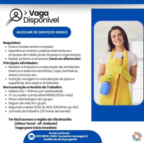 > Vaga
Disponivel

an erat eae}

Requisitos:

+ Ensino fundamental completo

‘+ Experiéncia anterior preferencialmente em
empresa de médio porte, limpeza e organizagdio

+ Residir proximo a empresa (seré um diferencial)

Principais Atividades:

+ Realizar a limpeza e conservagéio de ambientes
intemos e externos escrit6rios, copa banheiros,
reas comuns, etc;

+ Varrigdo, lavagem e manutengao de pisos e
superficies das salas e ambientes

Remuneragtio e Hordrio de Trabalho:

* Salrio fixo + Prémio por assiduidacle

* \VTou Auxilio comibustivel R$180,00(a0 més)

= Plano odontolégico em grupo

+ Seguro de vida em grupo.

* Segunda a sexta 12:00 ds 18:15 (06:00Hrs ao dia)

+ Jornada de trabalho (30 horas semanais)

Ter facil acesso a regido da Vila Brasilia
(Altino Tomé- AP. Goidnia)
\Vaga parainicioimediato

Piers
COE eo eee)
ees in ILIAR DE SERVICOS GERAIS

Requisitos:

* Ensino fundamental completo

* Experiéncia anterior preferencialmente em
empresa de médio porte, limpeza e organizag...